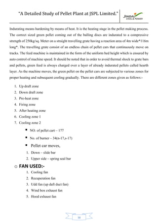 “A Detailed Study of Pellet Plant at JSPL Limited.”
38
Indurating means hardening by means of heat. It is the heating stage in the pellet making process.
The correct sized green pellet coming out of the balling discs are indurated to a compressive
strength of 250kg/sq. Meter on a straight travelling grate having a reaction area of 4m wide*116m
long*. The travelling grate consist of an endless chain of pellet cars that continuously move on
tracks. The feed machine is maintained in the form of the uniform bed height which is ensured by
auto controlof machine speed. Itshould be noted that in order toavoid thermal shock to grate bars
and pellets, green feed is always charged over a layer of already indurated pellets called hearth
layer. As the machine moves, the green pellet on the pellet cars are subjected to various zones for
proper heating and subsequent cooling gradually. There are different zones given as follows:-
1. Up draft zone
2. Down draft zone
3. Pre-heat zone
4. Firing zone
5. After heating zone
6. Cooling zone 1
7. Cooling zone 2
 NO. of pellet cart – 177
 No. of burner – 34(n-17,s-17)
 Pellet car moves,
1. Down – slide bar
2. Upper side – spring seal bar
o FAN USED:-
1. Cooling fan
2. Recuperation fan
3. Udd fan (up daft duct fan)
4. Wind box exhaust fan
5. Hood exhaust fan
 