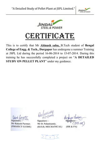 “A Detailed Study of Pellet Plant at JSPL Limited.”
3
CERTIFICATE
This is to certify that Mr Abinash sahu, B.Tech student of Bengal
College of Engg. & Tech., Durgapur has undergone a summer Training
at JSPL Ltd during the period 16-06-2014 to 15-07-2014. During this
training he has successfully completed a project on “A DETAILED
STUDY ON PELLET PLANT” under my guidance.
 