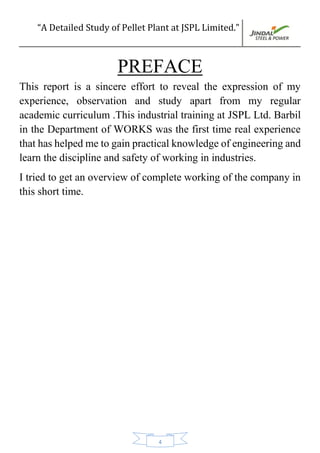 “A Detailed Study of Pellet Plant at JSPL Limited.”
4
PREFACE
This report is a sincere effort to reveal the expression of my
experience, observation and study apart from my regular
academic curriculum .This industrial training at JSPL Ltd. Barbil
in the Department of WORKS was the first time real experience
that has helped me to gain practical knowledge of engineering and
learn the discipline and safety of working in industries.
I tried to get an overview of complete working of the company in
this short time.
 