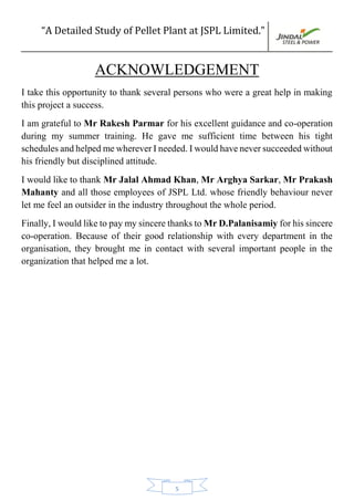 “A Detailed Study of Pellet Plant at JSPL Limited.”
5
ACKNOWLEDGEMENT
I take this opportunity to thank several persons who were a great help in making
this project a success.
I am grateful to Mr Rakesh Parmar for his excellent guidance and co-operation
during my summer training. He gave me sufficient time between his tight
schedules and helped me wherever I needed. I would have never succeeded without
his friendly but disciplined attitude.
I would like to thank Mr Jalal Ahmad Khan, Mr Arghya Sarkar, Mr Prakash
Mahanty and all those employees of JSPL Ltd. whose friendly behaviour never
let me feel an outsider in the industry throughout the whole period.
Finally, I would like to pay my sincere thanks to Mr D.Palanisamiy for his sincere
co-operation. Because of their good relationship with every department in the
organisation, they brought me in contact with several important people in the
organization that helped me a lot.
 
