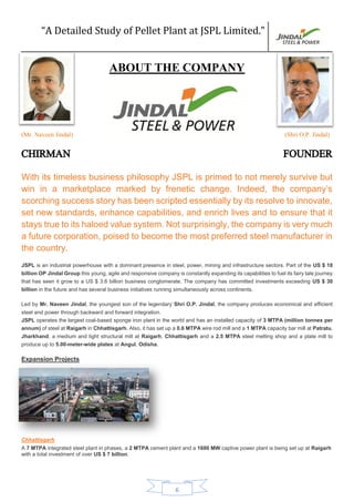 “A Detailed Study of Pellet Plant at JSPL Limited.”
6
ABOUT THE COMPANY
(Mr. Naveen Jindal) (Shri O.P. Jindal)
CHIRMAN FOUNDER
With its timeless business philosophy JSPL is primed to not merely survive but
win in a marketplace marked by frenetic change. Indeed, the company’s
scorching success story has been scripted essentially by its resolve to innovate,
set new standards, enhance capabilities, and enrich lives and to ensure that it
stays true to its haloed value system. Not surprisingly, the company is very much
a future corporation, poised to become the most preferred steel manufacturer in
the country.
JSPL is an industrial powerhouse with a dominant presence in steel, power, mining and infrastructure sectors. Part of the US $ 18
billion OP Jindal Group this young, agile and responsive company is constantly expanding its capabilities to fuel its fairy tale journey
that has seen it grow to a US $ 3.6 billion business conglomerate. The company has committed investments exceeding US $ 30
billion in the future and has several business initiatives running simultaneously across continents.
Led by Mr. Naveen Jindal, the youngest son of the legendary Shri O.P. Jindal, the company produces economical and efficient
steel and power through backward and forward integration.
JSPL operates the largest coal-based sponge iron plant in the world and has an installed capacity of 3 MTPA (million tonnes per
annum) of steel at Raigarh in Chhattisgarh. Also, it has set up a 0.6 MTPA wire rod mill and a 1 MTPA capacity bar mill at Patratu,
Jharkhand, a medium and light structural mill at Raigarh, Chhattisgarh and a 2.5 MTPA steel melting shop and a plate mill to
produce up to 5.00-meter-wide plates at Angul, Odisha.
Expansion Projects
Chhattisgarh
A 7 MTPA integrated steel plant in phases, a 2 MTPA cement plant and a 1600 MW captive power plant is being set up at Raigarh
with a total investment of over US $ 7 billion.
 