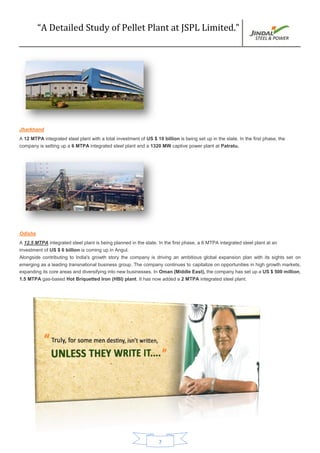 “A Detailed Study of Pellet Plant at JSPL Limited.”
7
Jharkhand
A 12 MTPA integrated steel plant with a total investment of US $ 10 billion is being set up in the state. In the first phase, the
company is setting up a 6 MTPA integrated steel plant and a 1320 MW captive power plant at Patratu.
Odisha
A 12.5 MTPA integrated steel plant is being planned in the state. In the first phase, a 6 MTPA integrated steel plant at an
investment of US $ 6 billion is coming up in Angul.
Alongside contributing to India's growth story the company is driving an ambitious global expansion plan with its sights set on
emerging as a leading transnational business group. The company continues to capitalize on opportunities in high growth markets,
expanding its core areas and diversifying into new businesses. In Oman (Middle East), the company has set up a US $ 500 million,
1.5 MTPA gas-based Hot Briquetted Iron (HBI) plant. It has now added a 2 MTPA integrated steel plant.
 