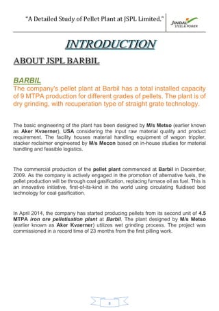 “A Detailed Study of Pellet Plant at JSPL Limited.”
8
BARBIL
The company's pellet plant at Barbil has a total installed capacity
of 9 MTPA production for different grades of pellets. The plant is of
dry grinding, with recuperation type of straight grate technology.
The basic engineering of the plant has been designed by M/s Metso (earlier known
as Aker Kvaerner), USA considering the input raw material quality and product
requirement. The facility houses material handling equipment of wagon trippler,
stacker reclaimer engineered by M/s Mecon based on in-house studies for material
handling and feasible logistics.
The commercial production of the pellet plant commenced at Barbil in December,
2009. As the company is actively engaged in the promotion of alternative fuels, the
pellet production will be through coal gasification, replacing furnace oil as fuel. This is
an innovative initiative, first-of-its-kind in the world using circulating fluidised bed
technology for coal gasification.
In April 2014, the company has started producing pellets from its second unit of 4.5
MTPA iron ore pelletisation plant at Barbil. The plant designed by M/s Metso
(earlier known as Aker Kvaerner) utilizes wet grinding process. The project was
commissioned in a record time of 23 months from the first pilling work.
 