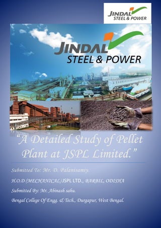 11
“A Detailed Study of Pellet
Plant at JSPL Limited.”
Submitted To: Mr. D. Palanisamiy.
H.O.D (MECHANICAL) JSPL LTD., BARBIL, ODISHA
Submitted By: Mr. Abinash sahu.
Bengal College Of Engg. & Tech., Durgapur, West Bengal.
 