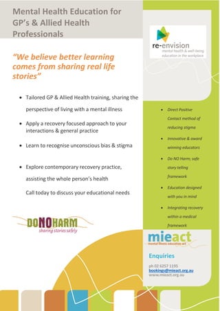 Mental Health Education for
GP’s & Allied Health
Professionals
“We believe better learning
comes from sharing real life
stories”
 Tailored GP & Allied Health training, sharing the
perspective of living with a mental illness
 Apply a recovery focused approach to your
interactions & general practice
 Learn to recognise unconscious bias & stigma
 Explore contemporary recovery practice,
assisting the whole person’s health
Call today to discuss your educational needs
 Direct Positive
Contact method of
reducing stigma
 Innovative & award
winning educators
 Do NO Harm; safe
story telling
framework
 Education designed
with you in mind
 Integrating recovery
within a medical
framework
Enquiries
ph 02 6257 1195
bookings@mieact.org.au
www.mieact.org.au
 