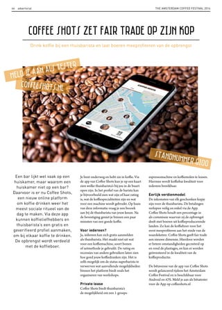 THE AMSTERDAM COFFEE FESTIVAL 201646 advertorial
Een bar lijkt wel vaak op een
huiskamer, maar waarom een
huiskamer niet op een bar?
Daarvoor is er nu Coffee Shots,
een nieuw online platform
om koffie drinken weer het
meest sociale ritueel van de
dag te maken. Via deze app
kunnen koffieliefhebbers en
thuisbarista’s een gratis en
geverifieerd profiel aanmaken,
om bij elkaar koffie te drinken.
De opbrengst wordt verdeeld
met de koffieboer.
Je bent onderweg en hebt zin in koffie. Via
de app van Coffee Shots kun je op een kaart
zien welke thuisbarista’s bij jou in de buurt
open zijn. In het profiel van de barista kan
je bijvoorbeeld zien wat zijn of haar rating
is, wat de koffiespecialiteiten zijn en wat
voor een machine wordt gebruikt. Op basis
van deze informatie vraag je een bezoek
aan bij de thuisbarista van jouw keuze. Na
de bevestiging geniet je binnen een paar
minuten van een goede koffie.
Voor iedereen?
Ja, iedereen kan zich gratis aanmelden
als thuisbarista. Het maakt niet uit wat
voor een koffiemachine, soort bonen
of zetmethode je gebruikt. De rating en
recensies van andere gebruikers laten zien
hoe goed jouw koffiedranken zijn. Het is
zelfs mogelijk om de status superbarista te
verwerven wat aanvullende mogelijkheden
binnen het platform biedt zoals het
organiseren van workshops.
Private lease
Coffee Shots biedt thuisbarista’s
de mogelijkheid om een 1-groeps-
Coffee Shots zet fair trade op zijn kop
espressomachine en koffiemolen te leasen.
Hiermee wordt koffiebar kwaliteit voor
iedereen bereikbaar.
Eerlijk verdienmodel
De inkomsten van elk geschonken kopje
zijn voor de thuisbarista. De betalingen
verlopen veilig en enkel via de App.
Coffee Shots houdt een percentage in
als commissie waarvan zij de opbrengst
deelt met boeren uit koffieproducerende
landen. Zo kan de koffieboer voor het
eerst meeprofiteren aan het einde van de
waardeketen: Coffee Shots geeft fair trade
een nieuwe dimensie. Hierdoor worden
er betere omstandigheden gecreëerd op
en rond de plantages, en kan er worden
geïnvesteerd in de kwaliteit van de
koffieproductie.
De bêtaversie van de app van Coffee Shots
wordt gelanceerd tijdens het Amsterdam
Coffee Festival en is beschikbaar voor
Android en iOS. Meld je aan als bêtatester
voor de App op coffeeshots.nl
Drink kofﬁe bij een thuisbarista en laat boeren meeproﬁteren van de opbrengst
meld je aan alS teSter
CoffeeShotS.nl
Standnummer G100
 