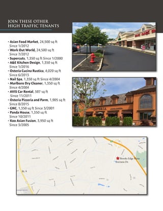 JOIN THESE OTHER
HIGH TRAFFIC TENANTS
• Asian Food Market, 24,500 sq ft
Since 1/2012
• Work Out World, 24,500 sq ft
Since 7/2012
• Supercuts, 1,350 sq ft Since 1/2000
• A&E Kitchen Design, 1,350 sq ft
Since 1/2016
• Osteria Cucina Rustica, 4,020 sq ft
Since 6/2013
• Nail Spa, 1,350 sq ft Since 4/2004
• Marlboro Dry Cleaner, 1,350 sq ft
Since 4/2004
• AVIS Car Rental, 587 sq ft
Since 11/2011
• Osteria Pizzeria and Parm, 1,905 sq ft
Since 8/2015
• GNC, 1,350 sq ft Since 3/2001
• Panda House, 1,350 sq ft
Since 10/2011
• Koo Asian Fusion, 3,950 sq ft
Since 3/2005
Brooks Edge Plaza
Iverness Dr.
Rt. 9
 