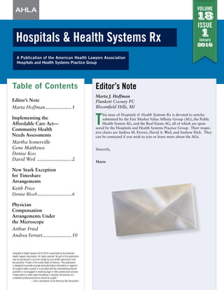 Table of Contents
Hospitals & Health Systems Rx
A Publication of the American Health Lawyers Association
Hospitals and Health Systems Practice Group
Editor’s Note
Marta Hoffman.....................1
Implementing the
Affordable Care Act—
Community Health
Needs Assessments
Martha Somerville
Gene Matthews
Denise Koo
David Weil ...........................2
New Stark Exception
for Timeshare
Arrangements
Keith Price
Denise Bloch...........................6
Physician
Compensation
Arrangements Under
the Microscope
Arthur Fried
Andrea Ferrari.......................10
VOLUME
18
ISSUE
1
January
2016
Hospitals & Health Systems Rx © 2016 is published by the American
Health Lawyers Association. All rights reserved. No part of this publication
may be reproduced in any form except by prior written permission from
the publisher. Printed in the United States of America.“This publication
is designed to provide accurate and authoritative information in regard to
the subject matter covered. It is provided with the understanding that the
publisher is not engaged in rendering legal or other professional services.
If legal advice or other expert assistance is required, the services of a
competent professional person should be sought.”
—from a declaration of the American Bar Association
Editor’s Note
Marta J. Hoffman
Plunkett Cooney PC
Bloomfield Hills, MI
T
his issue of Hospitals & Health Systems Rx is devoted to articles
submitted by the Fair Market Value Affinity Group (AG), the Public
Health System AG, and the Real Estate AG, all of which are spon-
sored by the Hospitals and Health Systems Practice Group. Their respec-
tive chairs are Andrea M. Ferrari, David A. Weil, and Andrew Dick. They
can be contacted if you wish to join or learn more about the AGs.
Sincerely,
Marta
 