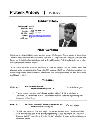 Prateek Antony | BSc (Hons)
CONTACT DETAILS
Nationality:
Gender:
Home:
Mobile:
Email:
Address:
British
Male
+44(0) *** *** ****
+44(0) *** *** ****
prateekantony@gmail.com
***
PERSONAL PROFILE
At this juncture, I would like to inform you that I am an MSc Computer Science student at Birmingham
University. I have special interests in research areas such as Computer Vision, Computer Animations and
Games and Artificial Intelligence in topics such as Crowd Simulation, Pedestrian Dynamics and in other
Multi Agent Simulation based projects.
I have gained reasonable skills and experience in using 3D packages such as Autodesk Maya and
advanced coding knowledge in Java, PostgreSQL, MEL scripting, HTML5 and LaTeX documentation. I am
always willing to learn new skills and take on additional roles and responsibilities, and feel I would be an
asset to your research.
EDUCATION
2015 - 2016
MSc Computer Science
- University of Birmingham, UK
Currently in progress
- Covered several topics such as Software Workshop (Java), Artificial Intelligence,
Databases, OS & Networks, Human Computer Interaction, Software Engineering, Data
Structures & Algorithms.
2011 - 2015 BSc (Hons) Computer Animations & Digital SFX
- Northumbria University, UK
1st
Class Degree
- Carried out a successful final year project into Crowd Behaviour and Crowd Simulation.
- Main modules included Multi-media programming (MEL), Advanced 3D Animation &
Graphics, Digital Visual Effects, Creative Media Technology Project, Multimedia Systems
and Sound Design.
 