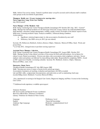 Skills: Inform II in-service trainer. Trained to perform meter set up for accounts and to educate small to medium
sized groups on the new Inform II glucometer.
Thompson Health over 12 years in progressive nursing roles:
Nurse Supervisor Long Term Care Facility
July 2012-Current*
Nurse Manager of The Meadows Unit
M.M. Ewing Continuing Care Center/Thompson Health Canandaigua NY October 2011-July 2012 –Current*
Skills: Manage the staff and residents of a 42 bed Long Term Care avenue.Liaison for staff and administration.
Staff meetings, education, budget management, staffing, quality control. Oversight of the clinical aspects ofcare.
MDS entry, screening residents.Injury Analysis committee, Enhanced dining committee.
Achievements:
 Significant statistical improvement in skin assessments ofresidents by care staff
 Deficiency free DOH survey in 2012 (pt care related)
Systems: 6N, McKesson,Meditech, Achieve, Kronos, Ultipro, Omnicare, Microsoft Office, Excel, Word, and
power Point.
* as of July 2012, changed status to perdiem nursing supervisor
Assistant Nurse Manager- Lakeview
M.M. Ewing Continuing Care Center/Thompson Health Canandaigua NY August 2009- October 2011
Skills: Manage the day to day clinical activities of the avenue for both staff and residents.Act as liaison for
clinical issues.Patient assessments. Oversee care plans,skin assessments,chart compliance and more. Ensure
medical orders and policies are followed by transcribing orders daily. Responsible for completing MDS’s. Acted
as SNF supervisorof facility on rotating schedule. Systems: 6N, Meditech, Achieve, Ultipro, Omnicare,
Microsoft Office, excel, word
Emergency Room Nurse
Thompson Health Canandaigua NY July 2002-August 2009
Skills: Nursing-care across a variety of acuity levels and all age ranges.
Assessments,treatments,pt teaching, evaluation and reporting to the MD as needed.
Lab and EKG skills, computerized documentation, and order entry as well as maintaining hard copy
records/billing sheets.Meditech,T-system, Microsoft Office,
Also, experienced in nursing in the Surgical Care Center, Diagnostic Imaging and Pines Avenue in the Continuing
Care Center.
**Additional work experience available upon request
Volunteer Positions
Girl Scout Leader and Special Events coordinator
Red Cross Blood Drive Volunteer Coordinator
Literacy Volunteer for Ontario & Yates County
.
Language Proficiency Level
English Fluent full knowledge
American Sign Language Moderate- communicational level
Spanish Basic-familiar
 