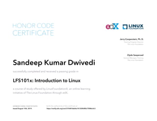 Training Program Director
The Linux Foundation
Jerry Cooperstein, Ph. D.
General Manager, Training
The Linux Foundation
Clyde Seepersad
HONOR CODE CERTIFICATE Verify the authenticity of this certificate at
CERTIFICATE
HONOR CODE
Sandeep Kumar Dwivedi
successfully completed and received a passing grade in
LFS101x: Introduction to Linux
a course of study offered by LinuxFoundationX, an online learning
initiative of The Linux Foundation through edX.
Issued August 15th, 2014 https://verify.edx.org/cert/275487deb4a1412589dffa77f08bc0c3
 