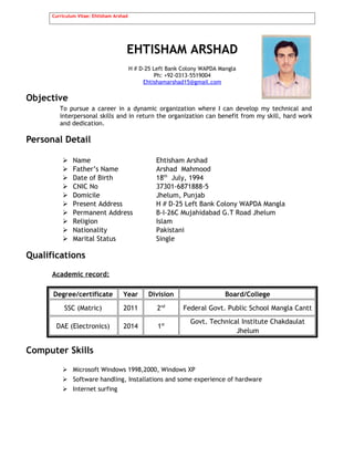 Curriculum Vitae: Ehtisham Arshad
EHTISHAM ARSHAD
H # D-25 Left Bank Colony WAPDA Mangla
Ph: +92-0313-5519004
Ehtishamarshad15@gmail.com
Objective
To pursue a career in a dynamic organization where I can develop my technical and
interpersonal skills and in return the organization can benefit from my skill, hard work
and dedication.
Personal Detail
 Name Ehtisham Arshad
 Father’s Name Arshad Mahmood
 Date of Birth 18th
July, 1994
 CNIC No 37301-6871888-5
 Domicile Jhelum, Punjab
 Present Address H # D-25 Left Bank Colony WAPDA Mangla
 Permanent Address B-I-26C Mujahidabad G.T Road Jhelum
 Religion Islam
 Nationality Pakistani
 Marital Status Single
Qualifications
Academic record:
Degree/certificate Year Division Board/College
SSC (Matric) 2011 2nd
Federal Govt. Public School Mangla Cantt
DAE (Electronics) 2014 1st Govt. Technical Institute Chakdaulat
Jhelum
Computer Skills
 Microsoft Windows 1998,2000, Windows XP
 Software handling, Installations and some experience of hardware
 Internet surfing
 