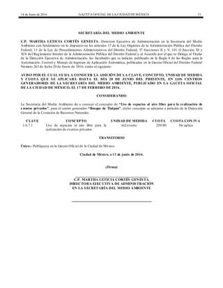 14 de Junio de 2016 GACETA OFICIAL DE LA CIUDAD DEMÉXICO 31
SECRETARÍA DEL MEDIO AMBIENTE
C.P. MARTHA LETICIA CORTÉS GENESTA, Directora Ejecutiva de Administración en la Secretaría del Medio
Ambiente con fundamento en lo dispuesto en los artículos 17 de la Ley Orgánica de la Administración Pública del Distrito
Federal; 11 de la Ley de Procedimientos Administrativos del Distrito Federal; 37 fracciones II y V, 101 G fracción XI y
XIV del Reglamento Interior de la Administración Pública del Distrito Federal y al Acuerdo por el que se Delega al Titular
de la Dirección Ejecutiva de Administración, las facultades que se indican, publicado en la Regla 8 de las Reglas para la
Autorización, Control y Manejo de Ingresos de Aplicación Automática, publicadas en la Gaceta Oficial del Distrito Federal
Número 263 de fecha 20 de Enero de 2016, emito el siguiente:
AVISO POR EL CUAL SE DA A CONOCER LA ADICIÓN DE LA CLAVE, CONCEPTO, UNIDAD DE MEDIDA
Y CUOTA QUE SE APLICARÁ HASTA EL DÍA 20 DE JUNIO DEL PRESENTE, EN LOS CENTROS
GENERADORES DE LA SECRETARÍA DEL MEDIO AMBIENTE, PUBLICADO EN LA GACETA OFICIAL
DE LA CIUDAD DE MÉXICO, EL 17 DE FEBRERO DE 2016.
CONSIDERANDO
La Secretaria del Medio Ambiente da a conocer el concepto de “Uso de espacios al aire libre para la realización de
eventos privados”, para el centro generador “Bosque de Tlalpan”, dicho concepto se adiciona a petición de la Dirección
General de la Comisión de Recursos Naturales.
CLAVE CONCEPTO UNIDAD DE MEDIDA CUOTA CUOTA CON IVA
1.6.7.1 Uso de espacios al aire libre para la
realización de eventos privados
m2/evento 250.00 No aplica
TRANSITORIO
Único.- Publíquese en la Gaceta Oficial de la Ciudad de México.
Ciudad de México, a 13 de junio de 2016.
(Firma)
________________________________________
C.P. MARTHA LETICIA CORTÉS GENESTA
DIRECTORA EJECUTIVA DE ADMINISTRACIÓN
EN LA SECRETARÍA DEL MEDIO AMBIENTE
 
