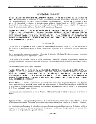 32 GACETA OFICIAL DE LA CIUDAD DEMÉXICO 14 de Junio de 2016
SECRETARÍA DE EDUCACIÓN
MARIA ALEJANDRA BARRALES MAGDALENO, SECRETARIA DE EDUCACIÓN DE LA CIUDAD DE
MÉXICO, con fundamento en los artículos 3o., de la Constitución Política de los Estados Unidos Mexicanos; 1o. y 32 de la
Ley General de Educación; 87 y 115 del Estatuto de Gobierno del Distrito Federal; 15 fracción XIX, 16 fracciones III, IV y
VII, 17 y 23 Quarter de la Ley Orgánica de la Administración Pública del Distrito Federal; 1o., 2, 12, 13, 14, fracción I, 15,
fracción III, de la Ley de Educación del Distrito Federal y 1o., 7, fracción XVIII, 26, fracciones X y XVII del Reglamento
Interior de la Administración Pública del Distrito Federal, doy a conocer el siguiente:
“AVISO MEDIANTE EL CUAL SE DA A CONOCER LA MODIFICACIÓN A LA DENOMINACIÓN, ASÍ
COMO A LOS LINEAMIENTOS VIGÉSIMO PRIMERO, VIGÉSIMO SEXTO, VIGÉSIMO OCTAVO,
VIGÉSIMO NOVENO, TRIGÉSIMO TERCERO, INCISO A) Y TRIGÉSIMO CUARTO DE LOS
LINEAMIENTOS GENERALES PARA LA OPERACIÓN DEL BACHILLERATO DE LA SECRETARÍA DE
EDUCACIÓN DEL DISTRITO FEDERAL, PUBLICADOS EN LA GACETA OFICIAL DEL DISTRITO FEDEAL
EL 1o. DE SEPTIEMBRE DE 2015”
CONSIDERANDO
Que con fecha 1o de septiembre de 2015, se publicó en la Gaceta Oficial del Distrito Federal el Aviso mediante el cual se
dan a conocer los Lineamientos Generales para la Operación del Bachillerato de la Secretaría de Educación del Distrito
Federal.
Que en tanto autoridad educativa, corresponde a la Secretaría de Educación de la Ciudad de México, organizar y administrar
los servicios educativos que se imparten en la Ciudad.
Que la calidad en la educación implica no sólo la actualización y mejora de los planes y programas de estudios sino
también la actualización del marco normativo que da sustento al actuar de quiénes están encargados de desempeñar la labor
educativa.
Por lo anterior he tenido a bien expedir el siguiente:
“AVISO MEDIANTE EL CUAL SE DA A CONOCER LA MODIFICACIÓN A LA DENOMINACIÓN, ASÍ
COMO A LOS LINEAMIENTOS VIGÉSIMO PRIMERO, VIGÉSIMO SEXTO, VIGÉSIMO OCTAVO,
VIGÉSIMO NOVENO, TRIGÉSIMO TERCERO, INCISO A) Y TRIGÉSIMO CUARTO DE LOS
LINEAMIENTOS GENERALES PARA LA OPERACIÓN DEL BACHILLERATO DE LA SECRETARÍA DE
EDUCACIÓN DEL DISTRITO FEDERAL, PUBLICADOS EN LA GACETA OFICIAL DEL DISTRITO FEDEAL
EL 1o. DE SEPTIEMBRE DE 2015”
Artículo Primero.- Se modifica la denominación, así como los lineamientos Vigésimo primero, Vigésimo sexto, Vigésimo
octavo, Vigésimo noveno, Trigésimo tercero, inciso a) y Trigésimo cuarto de los Lineamientos Generales del Bachillerato
de la Secretaría de Educación del Distrito Federal, publicados en la Gaceta Oficial del Distrito Federal, el 1o., de septiembre
de 2015, para quedar de la manera siguiente:
Denominación: Lineamientos Generales para la Operación del Bachillerato de la Secretaría de Educación de la Ciudad de
México.
...
Vigésimo primero. La reinscripción al siguiente curso de los estudiantes en las distintas opciones de bachillerato, se llevará
a cabo de manera automática, hasta cubrir la totalidad de asignaturas consideradas en cada uno de los módulos o semestres.
Los estudiantes que al momento de reinscribirse adeuden alguna asignatura podrán reinscribirse al siguiente módulo o
semestre mediante escrito de solicitud de recuperación de asignatura y tendrán hasta dos oportunidades para acreditar dicha
asignatura en los tiempos y horarios que se le informen.
CAPÍTULO IV
 