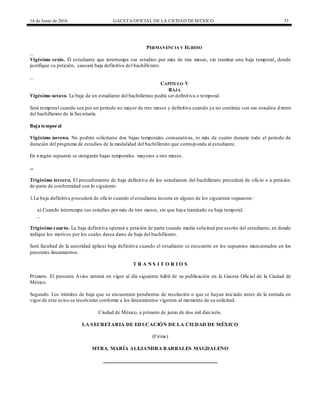 14 de Junio de 2016 GACETA OFICIAL DE LA CIUDAD DEMÉXICO 33
PERMANENCIA Y EGRESO
...
Vigésimo sexto. El estudiante que interrumpa sus estudios por más de tres meses, sin tramitar una baja temporal, donde
justifique su petición, causará baja definitiva del bachillerato.
...
CAPÍTULO V
BAJA
Vigésimo octavo. La baja de un estudiante del bachillerato podrá ser definitiva o temporal.
Será temporal cuando sea por un período no mayor de tres meses y definitiva cuando ya no continúe con sus estudios d entro
del bachillerato de la Secretaría.
Baja temporal
Vigésimo noveno. No podrán solicitarse dos bajas temporales consecutivas, ni más de cuatro durante todo el periodo de
duración del programa de estudios de la modalidad del bachillerato que corresponda al estudiante.
En ningún supuesto se otorgarán bajas temporales mayores a tres meses.
...
Trigésimo tercero. El procedimiento de baja definitiva de los estudiantes del bachillerato procederá de oficio o a petición
de parte de conformidad con lo siguiente:
1.La baja definitiva procederá de oficio cuando el estudiante incurra en alguno de los siguientes supuestos:
a) Cuando interrumpa sus estudios por más de tres meses, sin que haya tramitado su baja temporal.
...
Trigésimo cuarto. La baja definitiva operará a petición de parte cuando medie solicitud por escrito del estudiante, en donde
indique los motivos por los cuales desea darse de baja del bachillerato.
Será facultad de la autoridad aplicar baja definitiva cuando el estudiante se encuentre en los supuestos mencionados en los
presentes lineamientos.
T R A N S I T O R I O S
Primero. El presente Aviso entrará en vigor al día siguiente hábil de su publicación en la Gaceta Oficial de la Ciudad de
México.
Segundo. Los trámites de baja que se encuentren pendientes de resolución o que se hayan iniciado antes de la entrada en
vigor de este aviso se resolverán conforme a los lineamientos vigentes al momento de su solicitud.
Ciudad de México, a primero de junio de dos mil dieciséis.
LA SECRETARIA DE EDUCACIÓN DE LA CIUDAD DE MÉXICO
(Firma)
MTRA. MARÍA ALEJANDRA BARRALES MAGDALENO
 