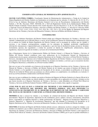 34 GACETA OFICIAL DE LA CIUDAD DEMÉXICO 14 de Junio de 2016
COORDINACIÓN GENERAL DE MODERNIZACIÓN ADMINISTRATIVA
OLIVER CASTAÑEDA CORREA, Coordinador General de Modernización Administrativa y Titular de la Unidad de
Mejora Regulatoria del Distrito Federal, con fundamento en lo dispuesto por los artículos 13, fracción III, 24, 25, 26, 27 y
28 de la Ley de Gobierno Electrónico del Distrito Federal,11 de la Ley de Procedimiento Administrativo del Distrito
Federal; y 101 Bis, fracciones XXIV, XXXVIII, XL y XLII del Reglamento Interior de la Administración Pública del
Distrito Federal; numerales Tercero fracción XVI, Cuarto fracción I, Noveno fracciones I, V, IX, X y XV, Décimo Primero
y Vigésimo Tercero del Manual de Trámites y Servicios al Público del Distrito Federal; y 2, fracción II, 4 fracción XXIII,
13.2.1, 13.4.1, 13.4.2, 13.4.3, 13.8.2, 13.8.5, 18.5, 18.8, 28.1, 28.2, 28.3 y 29.1 de las Reglas de Operación del Registro
Electrónico de los Trámites y Servicios del Manual de Trámites y Servicios al Público del Distrito Federal, y
CONSIDERANDO
Que la Ley de Gobierno Electrónico del Distrito Federal señala que el Registro Electrónico de Trámites y Servicios será
operado y administrado por la Oficialía Mayor, a través de la Coordinación General de Modernización Administrativa que,
en su carácter de Unidad de Mejora Regulatoria del Distrito Federal, será la encargada de verificar que los trámites y
servicios, y sus formatos correspondientes, cumplan con los principios de legalidad, juridicidad, simplificación,
información, transparencia e imparcialidad para su inscripción, y que ésta tiene la facultad de normar, promover, formular,
instrumentar, ejecutar, dar seguimiento y evaluar las acciones en materia de simplificación administrativa, mejora
regulatoria y mejora de la gestión de trámites y servicios de la Administración Pública.
Que el Reglamento Interior de la Administración Pública del Distrito Federal y el Manual de Trámites y Servicios al
Público del Distrito Federal, establecen entre otras atribuciones de la Coordinación General de Modernización
Administrativa las de operar y administrar el Registro Electrónico de los Trámites y Servicios y el Portal Web de Trámites y
Servicios; desempeñar las funciones de la Unidad de Mejora Regulatoria del Distrito Federal, y ser la instancia facultada
para publicar en la Gaceta Oficial de la Ciudad de México los formatos de trámites y servicios que se encuentren inscritos
en el Registro Electrónico y difundirlos en el Portal Trá mites CDMX.
Que una vez que se ha concluido con el proceso de inscripción en el Registro Electrónico de los Trámites y Servicios del
Manual de Trámites y Servicios al Público del Distrito Federal, de los trámites que presta el Instituto del Deporte del
Distrito Federal y se ha expedido la Constancia de Inscripción de los mismos, es procedente su publicación en la Gaceta
Oficial de la Ciudad de México para que produzca sus efectos jurídicos en cumplimiento a lo establecido en el artículo 11
de la Ley de Procedimiento Administrativo del Distrito Federal.
Que una vez que se publiquen los trámites que presta el Instituto del Deporte del Distrito Federal en la Gaceta Oficial de la
Ciudad de México, estos surtirán sus efectos jurídicos y serán susceptibles de su aplicación en la forma y términos en los
que fueron inscritos en el Registro Electrónico de Trámites y Servicios y serán difundidos en el Portal Web Oficial de
Trámites y Servicios del Distrito Federal (Trámites CDMX), por lo que he tenido a bien expedir el siguiente:
AVISO POR EL QUE SE DAN A CONOCER LOS TRÁMITES Y SUS FORMATOS DE SOLICITUD QUE
PRESTA EL INSTITUTO DEL DEPORTE DEL DISTRITO FEDERAL, QUE HAN OBTENIDO LA
CONSTANCIA DE INSCRIPCIÓN EN EL REGISTRO ELECTRÓNICO DE LOS TRÁMITES Y SERVICIOS
DEL MANUAL DE TRÁMITES Y SERVICIOS AL PÚBLICO DEL DISTRITO FEDERAL
PRIMERO.-Se dan a conocer los trámites y sus formatos de solicitud del Instituto del Deporte del Distrito Federal
denominados “Registro de deportistas, deportistas de alto rendimiento, jueces, árbitros, técnicos, entrenadores, educadores
físicos, especialistas en medicina deportiva y demás profesionales del deporte”, “Registro de Instalaciones Deportivas y
Espacios Deportivos” y “Registro de Asociaciones Deportivas” que han obtenido la Constancia de Inscripción en el
Registro Electrónico de los Trámites y Servicios del Manual de Trámites y Servicios al Público del Distrito Federal.
SEGUNDO.-El Instituto del Deporte del Distrito Federal, deberá conocer, substanciar, resolver u otorgar los trámites y sus
formatos de solicitud a que se refiere el presente Aviso en los términos y condiciones en que fueron inscritos en el Registro
Electrónico de Trámites y Servicios del Manual de Trámites y Servicios al Público del Distrito Federal y como aparecen en
el Portal Web Oficial de Trámites y Servicios del Distrito Federal (Trámites CDMX), por lo que no podrán modificarse o
 