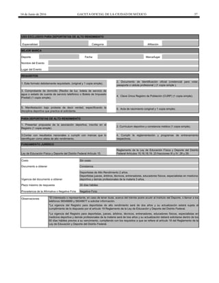 14 de Junio de 2016 GACETA OFICIAL DE LA CIUDAD DEMÉXICO 37
FUNDAMENTO JURÍDICO
Plazo máximo de respuesta
Fecha
Especialidad Categoría Afiliación
Deporte
3. Comprobante de domicilio (Recibo de luz, boleta de servicio de
agua o estado de cuenta de servicio telefónico o Boleta de Impuesto
Predial) (1 copia simple).
4. Clave Única Registro de Población (CURP) (1 copia simple).
5. Manifestación bajo protesta de decir verdad, especificando la
disciplina deportiva que practica el solicitante.
6. Acta de nacimiento (original y 1 copia simple).
2. Documento de Identificación oficial (credencial para votar,
pasaporte o cédula profesional ) (1 copia simple ).
1. Este formato debidamente requisitado. (original y 1 copia simple).
PARA DEPORTISTAS DE ALTO RENDIMIENTO
1. Presentar propuesta de la asociación deportiva, inscrita en el
Registro (1 copia simple).
2. Currículum deportivo y constancia médica (1 copia simple).
Marca/lugar
MEJOR MARCA
Lugar del Evento
USO EXCLUSIVO PARA DEPORTISTAS DE ALTO RENDIMIENTO
Nombre del Evento
Observaciones
4. Cumplir la reglamentación y programas de entrenamiento
respectivos.
Ley de Educación Física y Deporte del Distrito Federal Artículo 15.
30 días hábiles
REQUISITOS
Costo Sin costo
Documento a obtener Constancia
Vigencia del documento a obtener
Deportistas de Alto Rendimiento 2 años.
Deportistas jueces, árbitros, técnicos, entrenadores, educadores físicos, especialistas en medicina
deportiva y demás profesionales de la materia 3 años.
Procedencia de la Afirmativa o Negativa Ficta Negativa Ficta
3.Contar con resultados nacionales o cumplir con marcas que lo
identifiquen como atleta de alto rendimiento.
Reglamento de la Ley de Educación Física y Deporte del Distrito
Federal Artículos 15,16,18,19, 23 fracciones III y IV, 28 y 29.
*La vigencia del Registro para deportistas, jueces, árbitros, técnicos, entrenadores, educadores físicos, especialistas en
medicina deportiva y demás profesionales de la materia será de tres años y su actualización deberá solicitarse dentro de los
60 días hábiles previos a su vencimiento, cumpliendo con los requisitos a que se refiere el artículo 18 del Reglamento de la
Ley de Educación y Deporte del Distrito Federal.
*El interesado o representante, en caso de tener duda, acerca del trámite podrá acudir al Instituto del Deporte, o llamar a los
teléfonos 56048889 y 56048677 a solicitar información.
*La vigencia del Registro para deportistas de alto rendimiento será de dos años y su actualización estará sujeta al
cumplimiento de lo dispuesto por el artículo 19 Reglamento de la Ley de Educación y Deporte del Distrito Federal.
 