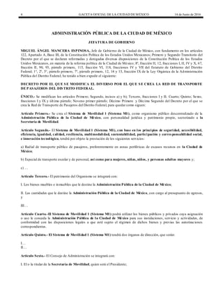 4 GACETA OFICIAL DE LA CIUDAD DEMÉXICO 14 de Junio de 2016
ADMINISTRACIÓN PÚBLICA DE LA CIUDAD DE MÉXICO
JEFATURA DE GOBIERNO
MIGUEL ÁNGEL MANCERA ESPINOSA, Jefe de Gobierno de la Ciudad de México, con fundamento en los artículos
122, Apartado A, Base III, de la Constitución Política de los Estados Unidos Mexicanos; Primero y Segundo Transitorio del
Decreto por el que se declaran reformadas y derogadas diversas disposiciones de la Constitución Política de los Estados
Unidos Mexicanos, en materia de la reforma política de la Ciudad de México; 8º, fracción II, 12, fracciones I, II, IV y X, 67,
fracción II, 90, 93, párrafo primero, 115, fracción VI, 118, fracciones IV y VII del Estatuto de Gobierno del Distrito
Federal; 1°, 2º, 5°, párrafo primero, 7°, párrafo primero, 12, 14 y 15, fracción IX de la Ley Orgánica de la Administración
Pública del Distrito Federal; he tenido a bien expedir el siguiente:
DECRETO POR EL QUE SE MODIFICA EL DIVERSO POR EL QUE SE CREA LA RED DE TRANSPORTE
DE PASAJEROS DEL DISTRITO FEDERAL.
ÚNICO.- Se modifican los artículos Primero; Segundo, incisos a) y b); Tercero, fracciones I y II; Cuarto; Quinto; Sexto,
fracciones I y IX y último párrafo; Noveno primer párrafo; Décimo Primero y Décimo Segundo del Decreto por el que se
crea la Red de Transporte de Pasajeros del Distrito Federal, para quedar como siguen:
Artículo Primero.- Se crea el Sistema de Movilidad 1 (Sistema M1), como organismo público descentralizado de la
Administración Pública de la Ciudad de México, con personalidad jurídica y patrimonio propio, sectorizado a la
Secretaría de Movilidad.
Artículo Segundo.- El Sistema de Movilidad 1 (Sistema M1), con base en los principios de seguridad, accesibilidad,
eficiencia, igualdad, calidad, resiliencia, multimodalidad, sustentabilidad, participación y corresponsabilidad social,
e innovación tecnológica, tendrá por objeto la prestación de los siguientes servicios:
a) Radial de transporte público de pasajeros, preferentemente en zonas periféricas de escasos recursos en la Ciudad de
México;
b) Especial de transporte escolar y de personal, así como para mujeres, niñas, niños, y personas adultas mayores y;
c) …
Artículo Tercero.- El patrimonio del Organismo se integrará con:
I. Los bienes muebles e inmuebles que le destine la Administración Pública de la Ciudad de México;
II. Las cantidades que le destine la Administración Pública de la Ciudad de México, con cargo al presupuesto de egresos,
y
III…
Artículo Cuarto.-El Sistema de Movilidad 1 (Sistema M1) podrá utilizar los bienes públicos y privados cuya asignación
o uso le conceda la Administración Pública de la Ciudad de México para sus instalaciones, servicio y actividades, de
conformidad con las disposiciones legales a que esté sujeto el régimen de dichos bienes y previas las autorizaciones
correspondientes.
Artículo Quinto.- El Sistema de Movilidad 1 (Sistema M1) tendrá dos órganos de dirección, que serán:
I…
II…
Artículo Sexto.- El Consejo de Administración se integrará con:
I. El o la titular de la Secretaría de Movilidad, quien será el Presidente;
 