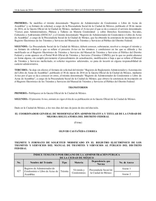 14 de Junio de 2016 GACETA OFICIAL DE LA CIUDAD DEMÉXICO 45
PRIMERO.- Se modifica el trámite denominado “Registro de Administrador de Condominio o Libro de Actas de
Asamblea” y su formato de solicitud, a cargo de la Procuraduría Social de la Ciudad de México, publicado el 30 de marzo
de 2016, en la Gaceta Oficial de la Ciudad de México, mediante el Aviso por el que se da a conocer el servicio denominado
“Cursos para Administradores, Pláticas y Talleres en Materia Condominal y sobre Derechos Económicos, Sociales,
Culturales y Ambientales (DESCA)”, y el trámite denominado “Registro de Administrador de Condominio o Libro de Actas
de Asamblea”, a cargo de la Procuraduría Social de la Ciudad de México, que ha obtenido la constancia de inscripción en el
Registro Electrónico de los Trámites y Servicios del Manual de Trámites y Servicios al Público del Distrito Federal.
SEGUNDO.- La Procuraduría Social de la Ciudad de México, deberá conocer, substanciar, resolver u otorgar el trámite y
su formato de solicitud a que se refiere el presente Aviso en los términos y condiciones en los que se difunde y fue
modificado en el Registro Electrónico de Trámites y Servicios del Manual de Trámites y Servicios al Público del Distrito
Federal y como aparece en el Portal Web Oficial de Trámites y Servicios (Trámites CDMX), por lo que no podrá alterarse
en forma alguna, sin cumplir previamente el procedimiento de actualización, modificación o baja a que se refiere el Manual
de Trámites y Servicios multicitado, ni solicitar requisitos adicionales, so pena de incurrir en alguna responsabilidad de
carácter administrativa.
TERCERO.- Se deja sin efectos el formato de solicitud del trámite “Registro de Reglamento Administrador y Autorización
del Libro de Actas de Asamblea”, publicado el 30 de marzo de 2016 en la Gaceta Oficial de la Ciudad de México, mediante
Aviso por el que se da a conocer en otros, el trámite denominado “Registro de Administrador de Condominio o Libro de
Actas de Asamblea”, a cargo de la Procuraduría Social de la Ciudad de México, que obtuvo la constancia de inscripción en
el Registro Electrónico de los Trámites y Servicios del Manual de Trámites y Servicios al Público del Distrito Federal.
TRANSITORIOS
PRIMERO.- Publíquese en la Gaceta Oficial de la Ciudad de México.
SEGUNDO.- El presente Aviso, entrará en vigor el día de su publicación en la Gaceta Oficial de la Ciudad de México.
Dado en la Ciudad de México, a los tres días del mes de junio de dos mil dieciséis.
EL COORDINADOR GENERAL DE MODERNIZACIÓN ADMINISTRATIVA Y TITULAR DE LA UNIDAD DE
MEJORA REGULATORIA DEL DISTRITO FEDERAL
(Firma)
OLIVER CASTAÑEDA CORREA
TRÁMITE Y FORMATO DE SOLICITUD MODIFICADO EN EL REGISTRO ELECTRÓNICO DE LOS
TRÁMITES Y SERVICIOS DEL MANUAL DE TRÁMITES Y SERVICIOS AL PÚBLICO DEL DIS TRITO
FEDERAL
ÍNDICE TEMÁTICO POR ÓRGANO DE LA ADMINISTRACIÓN PÚBLICA
DE LA CIUDAD DE MÉXICO
No. Nombre del Trámite Tipo Materia
Dependencia que
Norma
No. de Anexo
627
Registro de Administrador de
Condominio o Libro de Actas de
Asamblea
Trámite
Vivienda y
Condominios
Procuraduría Social de
la Ciudad de México
Anexo 1
Anexo 2
 