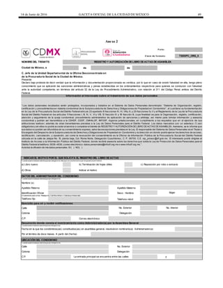 14 de Junio de 2016 GACETA OFICIAL DE LA CIUDAD DEMÉXICO 49
Anexo 2
F o lio :
de de
a) Libro nuevo b) Terminación de hojas útiles c) Reposición por robo o extravío
d) Otros Indicar el motivo
Sexo: Hombre
Télefono móvil
Domicilio para oír y recibir notificaciones
Calle
Correo electrónico
Por el término de doce meses. A partir del (fecha)
Calle
y
Mujer
TSDOPC_ORG_5C lave de fo rmato :
Presente
de la Procuraduría Social de la Ciudad de México.
NOMBRE DEL TRÁMITE: REGISTRO Y AUTORIZACIÓN DE LIBRO DE ACTAS DE ASAMBLEA
Ciudad de México, a
C. Jefe de la Unidad Departamental de la Oficina Desconcentrada en
Nombre (s)
Apellido Paterno
Declaro bajo protesta de decir verdad que la información y documentación proporcionada es verídica, por lo que en caso de existir falsedad en ella, tengo pleno
conocimiento que se aplicarán las sanciones administrativas y penas establecidas en los ordenamientos respectivos para quienes se conducen con falsedad
ante la autoridad competente, en términos del artículo 32 de la Ley de Procedimiento Administrativo, con relación al 311 del Código Penal, ambos del Distrito
Federal.
Información al interesado sobre el tratamiento de sus datos personales
“ Los datos personales recabados serán protegidos, incorporados y tratados en el Sistema de Datos Personales denominado “ Sistema de Organización, registro,
certificación y procedimientos en materia condominal de la Subprocuraduría de Derechos y Obligaciones de Propiedad en Condominio” , el cual tiene su fundamentación
en la Ley de la Procuraduría Social del Distrito Federal artículo 23 apartado B fracciones IV, VI, VIIIy X; y 25 fracciones IIy V y el Reglamento de la Ley de la Procuraduría
Social del Distrito Federal en los artículos 11fracciones I, III, IV, V, VI y VIII; 13 fracción IV y 18 fracción III, cuya finalidad es para la Organización, registro, certificación,
atención y seguimiento de la queja condominal, procedimiento administrativo de aplicación de sanciones y arbitraje, así mismo para brindar información y asesoría
condominal y podrán ser transmitidos a la CDHDF, CGDF, CMHALDF, INFODF, órganos jurisdiccionales, en cumplimiento a los requisitos que en el ejercicio de sus
atribuciones realicen; además de otras transmisiones previstas a la Ley de Datos Personales para el Distrito Federal. Los datos marcados con un asterisco (*) son
obligatorios y sin ellos no podrá acceder al servicio o completar el trámite de REGISTRO Y AUTORIZACIÓN DELIBRO DEACTAS DEASAMBLEA. Asimismo, se le informa que
sus datos no podrán ser difundidos sin su consentimiento expreso, salvo las excepciones previstas en la Ley. El responsable del Sistema de Datos Personales es el Titular o
Encargado del Despacho de la Subprocuraduría de Derechos y Obligaciones de Propiedad en Condominio y la dirección en donde podrá ejercer los derechos de acceso,
rectificación, cancelación, y oposición, así como la revocación del consentimiento es la Oficina de Información Pública de la Procuraduría Social del Distrito Federal
ubicada en la calle de Jalapa No. 15, planta baja, Col. Roma Norte, Delegación Cuauhtémoc, C. P. 06700. C.E. oip_prosoc@df.gob.mx. El interesado podrá dirigirse al
Instituto de Acceso a la Información Pública del Distrito Federal, donde recibirá asesoría sobre los derechos que tutela la Ley de Protección de Datos Personales para el
Distrito Federal al teléfono: 5636- 4636; correo electrónico: datos.personales@infodf.org.mx o www.infodf.org.mx.” .
Autorizo la difusión de mis datos personales. SI( ) NO( )
INDICAR EL MOTIVO POR EL QUE SOLICITA EL REGISTRO DEL LIBRO DE ACTAS
DATOS DEL ADMINISTRADOR DEL CONDOMINIO
* Losdatossolicitadosen este bloque son obligatorios.
* Losdatossolicitadosen este bloque son obligatorios.Marque con una Xel motivo por el que solicita el trámite.
Apellido Materno
No. Exterior No. Interior
Colonia
C.P.
Fecha en la que los condóminos(as) constituidos(as) en asamblea general, resolvieron nombrarlo(a) Administrador(a)
Colonia
C.P.
Delegación
La entrada principal se encuentra entre las calles
Identificación Oficial
(Credencial para votar, Pasaporte, Cartilla militar o Cédula profesional)
No. Exterior
Teléfono fijo
UBICACIÓN DEL CONDOMINIO
* Losdatossolicitadosen este bloque son obligatorios.
Documento donde consta el nombramiento como Administrador(a) por la Asamblea General
*Losdatossolicitadosen este bloque son obligatorios.
Delegación
 