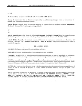 14 de Junio de 2016 GACETA OFICIAL DE LA CIUDAD DEMÉXICO 5
II a VIII
IX. Dos ciudadanos designados por el Jefe de Gobierno de la Ciudad de México.
El cargo de miembro del Consejo Directivo será personal y no podrá desempeñarse por medio de representante. No
obstante, cada titular podrá designar a su suplente.
Artículo Noveno.- Para una mayor eficacia en la prestación del servicio público, es necesario incorporar al Sistema de
Movilidad 1 (Sistema M1) el siguiente personal especializado:
I…
II…
III…
Artículo Décimo Primero.- Las labores de vigilancia del Sistema de Movilidad 1 (Sistema M1) se llevarán a cabo por un
Comisario Propietario y un suplente que serán designados por la Contraloría General de la Ciudad de México.
Artículo Décimo Segundo.- El comisario examinará libremente las operaciones administrativas y financieras del
organismo e informará a la Contraloría General de la Ciudad de México y al Consejo de Administración sobre el
resultado de su gestión.
T R A N S I T O R I O S
PRIMERO.- Publíquese en la Gaceta Oficial de la Ciudad de México.
SEGUNDO.- El presente Decreto entrará en vigor al día siguiente de su publicación.
TERCERO.- La modificación en la denominación del organismo no afectaran los derechos laborales de los trabajadores
que presten sus servicios, mismos que quedan a salvo con estricto apego en todo momento de conformidad con la Ley.
CUARTO.- A partir de la entrada en vigor del presente Decreto, las menciones contenidas en los actos jurídicos en los que
el organismo sea parte, las leyes, reglamentos y disposiciones de cualquier naturaleza, respecto a la denominación de Red de
Transporte de Pasajeros del Distrito Federal, se entenderán referidas al Sistema de Movilidad 1 (Sistema M1).
QUINTO.- Los logotipos, sellos, formatos, formas valoradas para trámites, leyendas y demás insumos y materiales con el
logotipo de Red de Transporte de Pasajeros del Distrito Federal, se seguirán utilizando hasta que se agoten o sean
substituidos.
Dado en la residencia oficial del Jefe de Gobierno de la Ciudad de México, en la Ciudad de México, a los siete días del mes
de junio del año dos mil dieciséis.- EL JEFE DE GOBIERNO DEL DISTRITO FEDERAL, MIGUEL ÁNGEL
MANCERA ESPINOSA.- FIRMA.- LA SECRETARIA DE GOBIERNO, DORA PATRICIA MERCADO
CASTRO.- FIRMA.- EL SECRETARIO DE MOVILIDAD, HÉCTOR SERRANO CORTÉS.- FIRMA.
 
