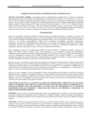 14 de Junio de 2016 GACETA OFICIAL DE LA CIUDAD DEMÉXICO 51
COORDINACIÓN GENERAL DE MODERNIZACIÓN ADMINISTRATIVA
OLIVER CASTAÑEDA CORREA, Coordinador General de Modernización Administrativa y Titular de la Unidad de
Mejora Regulatoria del Distrito Federal, con fundamento en lo dispuesto por los artículos 13, fracción III, 24, 25, 26, 27 y
28 de la Ley de Gobierno Electrónico del Distrito Federal; 11 de la Ley de Procedimiento Administrativo del Distrito
Federal; 101 Bis, fracciones XXIV, XXXVIII, XL y XLII del Reglamento Interior de la Administración Pública del Distrito
Federal; numerales Tercero fracción XVI, Cuarto fracción I, Noveno fracciones I, V, IX, X y XV, Décimo Primero y
Vigésimo Tercero del Manual de Trámites y Servicios al Público del Distrito Federal; y 2, fracción II, 4 fracción XXIII,
13.2.1, 13.4.1, 13.4.2, 13.4.3, 13.8.2, 13.8.5, 18.5, 18.8, 28.1, 28.2, 28.3 y 29.1 de las Reglas de Operación del Registro
Electrónico de los Trámites y Servicios del Manual de Trámites y Servicios al Público del Distrito Federal, y
CONSIDERANDO
Que la Ley de Gobierno Electrónico del Distrito Federal señala que el Registro Electrónico de Trámites y Servicios será
operado y administrado por la Oficialía Mayor, a través de la Coordinación General de Modernización Administrativa que,
en su carácter de Unidad de Mejora Regulatoria de la Ciudad de México, será la encargada de verificar que los trámites y
servicios, y sus formatos correspondientes, cumplan con los principios de legalidad, juridicidad, simplificación,
información, transparencia e imparcialidad para su inscripción, y que ésta tiene la facultad de normar, promover, formular,
instrumentar, ejecutar, dar seguimiento y evaluar las acciones en materia de simplificación administrativa, mejora
regulatoria y mejora de la gestión de trámites y servicios de la Administración Pública.
Que el Reglamento Interior de la Administración Pública del Distrito Federal y el Manual de Trámites y Servicios al
Público del Distrito Federal, establecen entre otras atribuciones de la Coordinación General de Modernización
Administrativa las de operar y administrar el Registro Electrónico de los Trámites y Servicios y el Portal Web de Trámites y
Servicios; desempeñar las funciones de la Unidad de Mejora Regulatoria de la Ciudad de México, y ser la instancia
facultada para publicar en la Gaceta Oficial de la Ciudad de México los formatos de trámites y servicios que se encuentren
inscritos en el Registro Electrónico y difundirlos en el Portal Trámites CDMX.
Que una vez que se ha concluido con el proceso de inscripción en el Registro Electrónico de los Trámites y Servicios del
Manual de Trámites y Servicios al Público del Distrito Federal, de un servicio que presta el Instituto de Capacitación para el
Trabajo de la Ciudad de México y se ha expedido la Constancia de Inscripción de éste, es procedente su publicación en la
Gaceta Oficial de la Ciudad de México para que produzca sus efectos jurídicos en cumplimiento a lo establecido en el
artículo 11 de la Ley de Procedimiento Administrativo del Distrito Federal.
Que una vez que se publique el servicio denominado “Cursos de capacitación para el trabajo”, que presta el Instituto de
Capacitación para el Trabajo de la Ciudad de México en la Gaceta Oficial de la Ciudad de México, éste surtirá sus efectos
jurídicos y será susceptible de su aplicación en la forma y términos en los que fue inscrito en el Registro Electrónico de
Trámites y Servicios y sea difundido en el Portal Web Oficial de Trámites y Servicios de la Ciudad de México (Trámites
CDMX); por lo que he tenido a bien expedir el siguiente:
AVISO POR EL QUE SE DA A CONOCER EL SERVICIO DENOMINADO “CURSOS DE CAPACITACIÓN
PARA EL TRABAJO” QUE PRESTA EL INSTITUTO DE CAPACITACIÓN PARA EL TRABAJO DE LA
CIUDAD DE MÉXICO, QUE HA OBTENIDO LA CONSTANCIA DE INSCRIPCIÓN EN EL REGISTRO
ELECTRÓNICO DE LOS TRÁMITES Y SERVICIOS DEL MANUAL DE TRÁMITES Y SERVICIOS AL
PÚBLICO DEL DISTRITO FEDERAL
PRIMERO.- Se da a conocer el servicio denominado “Cursos de capacitación para el trabajo” y su formato de solicitud,
que presta el Instituto de Capacitación para el Trabajo de la Ciudad de México, y que ha obtenido la Constancia de
Inscripción en el Registro Electrónico de los Trámites y Servicios del Manual de Trámites y Servicios al Público del Distrito
Federal.
SEGUNDO.- El Instituto de Capacitación para el Trabajo de la Ciudad de México deberá conocer, substanciar, resolver u
otorgar el servicio a que se refiere el presente Aviso, en los términos y condiciones en los que fue inscrito en el Registro
Electrónico de Trámites y Servicios del Manual de Trámites y Servicios al Público del Distrito Federal y como se muestra
en el Portal Web Oficial de Trámites y Servicios de la Ciudad de México (Trámites CDMX), por lo que no podrá
 