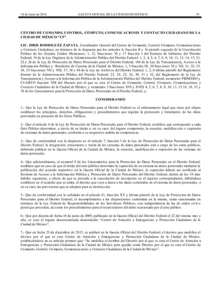 14 de Junio de 2016 GACETA OFICIAL DE LA CIUDAD DEMÉXICO 55
CENTRO DE COMANDO, CONTROL, CÓMPUTO, COMUNICACIONES Y CONTACTO CIUDADANO DE LA
CIUDAD DE MÉXICO “C5”.
LIC. IDRIS RODRIGUEZ ZAPATA, Coordinador General del Centro de Comando, Control, Cómputo, Comunicaciones
y Contacto Ciudadano, en términos de lo dispuesto por los artículos 6, fracción II y 16 párrafo segundo de la Constitución
Política de los Estados Unidos Mexicanos; 1, 12, fracciones VI y 17 fracción I del Estatuto de Gobierno del Distrito
Federal; 36 de la Ley Orgánica de la Administración Pública del Distrito Federal; 1, 2, 4, 5, 6, 7, 8, 9, 10, 11, 13, 14, 15, 21,
22 y 26 de la Ley de Protección de Datos Personales para el Distrito Federal; 186 de la Ley de Transparencia, Acceso a la
Información Pública y Rendición de Cuentas de la Ciudad de México; 1, 3 fracción IX, 30 fracciones VI y VII, 31, 32, 33,
34, 35 fracciones VII y VIII, 37, 38 y 40 de la Ley de Archivos del Distrito Federal; 1, 2, 6 último párrafo del Reglamento
Interior de la Administración Pública del Distrito Federal; 23, 24, 25, 26, 30, 31 y 32, del Reglamento de la Ley de
Transparencia y Acceso a la Información Pública de la Administración Pública del Distrito Federal; numerales PRIMERO y
CUARTO fracción VIII del Decreto por el que se crea el Centro de Comando, Control, Cómputo, Comunicaciones y
Contacto Ciudadano de la Ciudad de México; y numerales 3 fracciones XVI y XVIII 4, 5, 6, 7, 8, 9, 10, 11, 15 16, 18, 35 y
38 de los Lineamientos para la Protección de Datos Personales en el Distrito Federal, y:
CONSIDERANDO
1.- Que la Ley de Protección de Datos Personales para el Distrito Federal es el ordenamiento legal que tiene por objeto
establecer los principios, derechos, obligaciones y procedimientos que regulan la protección y tratamiento de los datos
personales en posesión de los Entes Públicos.
2.- Que el artículo 6 de la Ley de Protección de Datos Personales para el Distrito Federal, establece que corresponde a cada
Ente Público determinar, a través de su titular o, en su caso, del órgano competente, la creación, modificación o supresión
de sistemas de datos personales, conforme a su respectivo ámbito de competencia.
3.- Que de conformidad con lo dispuesto en el artículo 7, fracción I de la Ley de Protección de Datos Personales para el
Distrito Federal, la integración, tratamiento y tutela de los sistemas de datos personales está a cargo de los entes públicos,
debiendo publicar en la Gaceta Oficial de la Ciudad de México, la creación, modificación o supresión de los sistemas de
datos personales.
4.- Que adicionalmente, el numeral 9 de los Lineamientos para la Protección de Datos Personales en el Distrito Federal,
establece que en caso de que el titular del ente público determine la supresión de un sistema de datos personales mediante la
publicación del acuerdo respectivo en la Gaceta Oficial de la Ciudad de México, la supresión deberá ser notificada al
Instituto de Acceso a la Información Pública y Protección de Datos Personales del Distrito Federal, dentro de los 10 días
hábiles siguientes, a efecto de que se proceda a la cancelación de inscripción en el registro correspondiente, debiéndose
establecer en el acuerdo que se emita, el destino que vaya a darse a los datos contenidos en el sistema de datos personales, o
en su caso, las previsiones que se adopten para su destrucción.
5.- Que de conformidad con lo señalado en el artículo 41, fracción XV y último párrafo de la Ley de Protección de Datos
Personales para el Distrito Federal, el incumplimiento a las disposiciones contenidas en la misma, serán sancionadas en
términos de la Ley Federal de Responsabilidades de los Servidores Públicos, con independencia de las de orden civil o
penal que procedan, así como los procedimientos para el resarcimiento del daño ocasionado por el ente público.
6.- Que por decreto de fecha 18 de junio de 2009, publicado en la Gaceta Oficial del Distrito Federal el 22 del mismo mes y
año, se creó el órgano desconcentrado denominado “Centro de Atención a Emergencias y Protección Ciudadana de la
Ciudad de México”.
7.- Que en fecha 23 de diciembre de 2015, se publicó en la Gaceta Oficial del Distrito Federal, el decreto que modifica el
diverso por el que se crea Centro de Atención a Emergencias y Protección Ciudadana de la Ciudad de México,
estableciéndose en su artículo primero que: “Se modifica el nombre del Decreto por el que se crea el Centro de Atención a
Emergencias y Protección Ciudadana de la Ciudad de México para quedar como Decreto por el que se crea el Centro de
Comando, Control, Cómputo, Comunicaciones y Contacto Ciudadano de la Ciudad de México”.
 