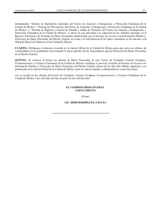 14 de Junio de 2016 GACETA OFICIAL DE LA CIUDAD DEMÉXICO 57
denominados “Sistema de Expedientes Laborales del Centro de Atención a Emergencias y Protección Ciudadana de la
Ciudad de México”, “Sistema de Proveedores del Centro de Atención a Emergencias y Protección Ciudadana de la Ciudad
de México” y “Sistema de Registro y Control de Entrada y Salida de Visitantes del Centro de Atención a Emergencias y
Protección Ciudadana de la Ciudad de México”, a efecto de que procedan a la supresión de los referidos Sistemas en el
Registro Electrónico de Sistemas de Datos Personales administrado por el Instituto de Acceso a la Información Pública y
Protección de Datos Personales del Distrito Federal, así como a la transferencia de los datos contenidos en los mismos, a la
Oficialía Mayor del Gobierno de la Ciudad de México.
CUARTO.- Publíquese el presente Acuerdo en la Gaceta Oficial de la Ciudad de México para que surta sus efectos, de
conformidad con lo establecido en el numeral 9, tercer párrafo, de los Lineamientos para la Protección de Datos Personales
en el Distrito Federal.
QUINTO.- Se instruye al Enlace en materia de Datos Personales de este Centro de Comando, Control, Cómputo,
Comunicaciones y Contacto Ciudadano de la Ciudad de México, notifique el presente Acuerdo al Instituto de Acceso a la
Información Pública y Protección de Datos Personales del Distrito Federal, dentro de los diez días hábiles siguientes a su
publicación en la Gaceta Oficial de la Ciudad de México, para los efectos legales y administrativos a que haya lugar.
Así se acordó en las oficinas del Centro de Comando, Control, Cómputo, Comunicaciones y Contacto Ciudadano de la
Ciudad de México a los siete días del mes de junio de dos mil dieciséis.
EL COORDINADOR GENERAL
ATENTAMENTE
(Firma)
LIC. IDRIS RODRÍGUEZ ZAPATA
 