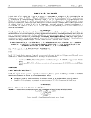 58 GACETA OFICIAL DE LA CIUDAD DEMÉXICO 14 de Junio de 2016
DELEGACIÓN ÁLVARO OBREGÓN
RAFAEL RUIZ LÓPEZ, DIRECTOR GENERAL DE CULTURA, EDUCACIÓN Y DEPORTE EN ÁLVARO OBREGÓN, con
fundamento en los artículos 87, 104, 112 y 117 fracción VII del Estatuto de Gobierno del Distrito Federal; 37, 38, 39 y demás relativos de
la Ley Orgánica de la Administración Pública del Distrito Federal; 97, 101, 102, párrafo quinto de la Ley de Presupuesto y Gasto
Eficiente del Distrito Federal; 32, 33, 34 y 35 de la Ley de Desarrollo Social del Distrito Federal; 50, 51 y 52 del Reglamento de la Ley de
Desarrollo Social del Distrito Federal ;7 del Decreto de Presupuesto de Egresos del Distrito Federal para el Ejercicio Fiscal 2015; 12, 13 y
14, fracciones XX y XXI, 18 fracción VII de la Ley de Transparencia y Acceso a la Información Pública del Distrito Federal; 1, 3,
fracción III, 120, 121, 122 fracción V, 122 bis fracción I inciso D, 123, fracciones IV y XI del Reglamento Interior de la Administración
Pública del Distrito Federal.
CONSIDERANDO
Que la Delegación Álvaro Obregón, observando el continuo deterioro de la economía familiar y del tejido social en las comunidades con
mayores desventajas sociales de la demarcación que afecta las oportunidades de desarrollo de las y los individuos que en ella habitan, así
como los contrastes económicos, sociales y familiares de las diferentes colonias y comunidades que en ella se ubican, han motivado que la
economía y convivencia familiar sea una de las prioridades de las Acciones Institucionales de Beneficio Social de este órgano Político –
Administrativo. Asimismo, en apego a los principios de reconstitución del tejido social y de las condiciones de vida de las diferentes
comunidades en la Delegación Álvaro Obregón, a través de acciones específicas y puntuales, expido la siguiente:
NOTA ACLARATORIA DEL AVISO POR EL QUE SE DAN A CONOCER LOS LINEAMIENTOS Y MECANISMOS DE
OPERACIÓN DE LA ACCIÓN INSTITUCIONAL DE BENEFICIO SOCIAL DE FESTIVIDADES Y TRADICIONES
POPULARES 2016 “DÍA DE REYES”; PUBLICADA EL 29 DE MARZO DE 2016.
Página 48, último párrafo, inciso D. PROGRAMACIÓN PRESUPUESTAL
DICE:
Partida 4412 “Ayudas Sociales a personas u hogares de escasos recursos”, durante el ejercicio fiscal 2016, por un total de cuando menos,
$2´400,000 (dos millones cuatrocientos mil pesos M. N. 00/100) por los siguientes montos:
 Cuando menos $ 1,503,600 (un millón quinientos tres mil seiscientos pesos M. N. 00/100) para juguetes para el Día de
Reyes.
 Cuando menos $ 896,400.00 (ochocientos noventa y seis mil cuatrocientos pesos M. N. 00/100) para roscas del Día de
Reyes.
DEBE DECIR:
D. PROGRAMACIÓN PRESUPUESTAL
Partida 4412 “Ayudas Sociales a personas u hogares de escasos recursos”, durante el ejercicio fiscal 2016, por un total de $2´400,000.00
(dos millones cuatrocientos mil pesos M. N. 00/100) por los siguientes montos:
 Hasta $ 1,503.600.00 (un millón quinientos tres mil seiscientos pesos M. N. 00/100) para juguetes para el Día de Reyes.
 Hasta $ 896,400.00 (ochocientos noventa y seis mil cuatrocientos pesos M. N. 00/100) para roscas del Día de Reyes.
TRANSITORIOS
Primero. - Publíquese en la Gaceta Oficial de la Ciudad de México.
Segundo. - La presente entrará en vigor el día siguiente de su publicación en la Gaceta Oficial de la Ciudad de México.
Ciudad de México, a 7 de junio de 2016.
A t e n t a m e n t e
Rafael Ruiz López
(Firma)
Director General de Cultura, Educación y Deporte en Álvaro Obregón
________________________________________
 