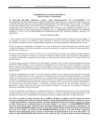 14 de Junio de 2016 GACETA OFICIAL DE LA CIUDAD DEMÉXICO 59
GOBIERNO DE LA CIUDAD DE MÉXICO
DELEGACIÓN CUAUHTÉMOC
EL DOCTOR RICARDO MONREAL ÁVILA.- JEFE DELEGACIONAL EN CUAUHTÉMOC CON
FUNDAMENTO EN LOS ARTÍCULOS 6 PÁRRAFO SEGUNDO, FRACCIÓN II; 16, PÁRRAFO SEGUNDO DE LA
CONSTITUCIÓN POLITICA DE LOS ESTADOS UNIDOS MEXICANOS, ARTÍCULOS 104, 105, 106Y 117 PRIMER
Y SEGUNDO PÁRRAFO DE LOS ESTATUTOS DE GOBIERNO; 1, 37, 38 Y 39 FRACCIONES VIII, XLV, LIV Y
LXXXV DE LA LEY ORGÁNICA DE LA ADMINISTRACIÓN PÚBLICA DEL DISTRITO FEDERAL; 120, 121
122 BIS FRACCIÓN VI DEL REGLAMENTO INTERIOR DE LA ADMINISTRACIÓN PÚBLICA DEL DISTRITO
FEDERAL; 11 DE LA LEY DE PROCEDIMIENTO ADMINISTRATIVO DEL DISTRITO FEDERAL, PUBLICA LO
SIGUIENTE:
C O N S I D E R A N D O
I.- Que el artículo 5 de la Ley de Protección de Datos Personales para el Distrito Federal, establece que se debe cumplir con
los principios que rigen a los sistemas de datos personales en posesión de los entes públicos, tales como licitud,
consentimiento, calidad de los datos, confidencialidad, seguridad, así como disponibilidad y temporalidad de los mismos.
II.-Que de acuerdo a lo establecido en el artículo 6 de la Ley de Protección de Datos Personales para el Distrito Federal
corresponde determinar al titular del ente público, la creación, modificación o supresión de sistemas de datos personales en
el ámbito de su competencia.
III.-Que de conformidad con el artículo 7, fracción I de la Ley de Protección de Datos Personales para el Distrito Federal,
se establece que la integración, tratamiento y tutela de los sistemas de datos personales está a cargo de los entes públicos y
su creación, modificación o supresión de los sistemas de datos personales deberán publicarse en la Gaceta Oficial del
Distrito Federal.
IV.-Que de manera adicional, el numeral 6 del Título Segundo, Capítulo I de los sistemas de datos personales del Acuerdo
547/SO/14-10/2009 mediante el cual se aprueban los Lineamientos para la Protección de Datos Personales en el Distrito
Federal, establece como obligación para todos los entes públicos, que la creación, modificación o supresión de sistemas de
datos personales sólo podrá efectuarse mediante acuerdo emitido por el titular del ente, publicando en la Gaceta Oficial del
Distrito Federal.
V.-Que de conformidad con el numeral 8 del Título Segundo, Capítulo I de los sistemas de datos personales del Acuerdo
547/SO/14-10/2009 mediante el cual se aprueban los Lineamientos para la Protección de Datos Personales en el Distrito
Federal, se determina que en caso de modificación de un sistema de datos personales, se deberán indicar las modificaciones
producidas en cualquiera de las fracciones a que se hace referencia en el numeral 7 de los citados Lineamientos y además de
que todo acuerdo de modificación que afecte la integración y tratamiento de un sistema de datos personales debe publicarse
en la Gaceta Oficial del Distrito Federal,y ser notificado al Instituto dentro de los diez días hábiles siguientes a su
publicación, y también dentro del mismo plazo dicha modificación deberá ser inscrita por el responsable en el Registro
Electrónico de Sistemas de Datos Personales.
VI.-Que la finalidad de esta publicación es garantizar el derecho a la información de las personas y la observancia de los
principios jurídicos de certeza, transparencia, protección y custodia en el acceso y tratamiento de datos personales, así como
garantizar la actualización y confiabilidad de la información inscrita en el Registro Electrónico de Datos Personales.
VII.- Que los sistemas de datos personales que se modifican mediante el siguiente acuerdo, mismos que fueron
inscritos en el Registro Electrónico de Sistemas de Datos Personales (RESPD)administrado por el Instituto de Acceso
a la Información Pública y Protección de Datos Personales del Distrito Federal en los términos siguientes: “Sistema
de Datos Personales de la Administración de Mercados Públicos” con número de folio0405000300256100422,
Inscrito el 22 de abril de 2010; “Sistema de Datos Personales Relacionado con los Certificados de Residencia” con
número de folio 0405000320256100422, inscrito el 25 de abril de 2010; Sistema de Datos Personales de los Permisos
de Uso de la Vía Publica” con número de folio 0405000330256100422, inscrito el 22 de abril de 2010y “Sistema de
Datos Personales Relacionado con las Licencias y Autorizaciones de Funcionamiento de los Giros Mercantiles” con
número de folio 0405018100256111024, inscrito el 24 de octubre de 2011, Sistema de Datos Personales Relacionado
 