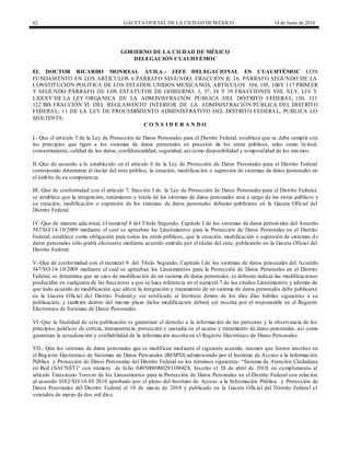 62 GACETA OFICIAL DE LA CIUDAD DEMÉXICO 14 de Junio de 2016
GOBIERNO DE LA CIUDAD DE MÉXICO
DELEGACIÓN CUAUHTÉMOC
EL DOCTOR RICARDO MONREAL ÁVILA.- JEFE DELEGACIONAL EN CUAUHTÉMOC CON
FUNDAMENTO EN LOS ARTÍCULOS 6 PÁRRAFO SEGUNDO, FRACCIÓN II; 16, PÁRRAFO SEGUNDO DE LA
CONSTITUCIÓN POLITICA DE LOS ESTADOS UNIDOS MEXICANOS, ARTÍCULOS 104, 105, 106Y 117 PRIM ER
Y SEGUNDO PÁRRAFO DE LOS ESTATUTOS DE GOBIERNO; 1, 37, 38 Y 39 FRACCIONES VIII, XLV, LIV Y
LXXXV DE LA LEY ORGÁNICA DE LA ADMINISTRACIÓN PÚBLICA DEL DISTRITO FEDERAL; 120, 121
122 BIS FRACCIÓN VI DEL REGLAMENTO INTERIOR DE LA ADMINISTRACIÓN PÚBLICA DEL DISTRITO
FEDERAL; 11 DE LA LEY DE PROCEDIMIENTO ADMINISTRATIVO DEL DISTRITO FEDERAL, PUBLICA LO
SIGUIENTE:
C O N S I D E R A N D O
I.- Que el artículo 5 de la Ley de Protección de Datos Personales para el Distrito Federal, establece que se debe cumplir con
los principios que rigen a los sistemas de datos personales en posesión de los entes públicos, tales como licitud,
consentimiento, calidad de los datos, confidencialidad, seguridad, así como disponibilidad y temporalidad de los mismos.
II.-Que de acuerdo a lo establecido en el artículo 6 de la Ley de Protección de Datos Personales para el Distrito Federal
corresponde determinar al titular del ente público, la creación, modificación o supresión de sistemas de datos personales en
el ámbito de su competencia.
III.-Que de conformidad con el artículo 7, fracción I de la Ley de Protección de Datos Personales para el Distrito Federal,
se establece que la integración, tratamiento y tutela de los sistemas de datos personales está a cargo de los entes públicos y
su creación, modificación o supresión de los sistemas de datos personales deberán publicarse en la Gaceta Oficial del
Distrito Federal.
IV.-Que de manera adicional, el numeral 6 del Título Segundo, Capítulo I de los sistemas de datos person ales del Acuerdo
547/SO/14-10/2009 mediante el cual se aprueban los Lineamientos para la Protección de Datos Personales en el Distrito
Federal, establece como obligación para todos los entes públicos, que la creación, modificación o supresión de sistemas d e
datos personales sólo podrá efectuarse mediante acuerdo emitido por el titular del ente, publicando en la Gaceta Oficial del
Distrito Federal.
V.-Que de conformidad con el numeral 8 del Título Segundo, Capítulo I de los sistemas de datos personales del Acuerdo
547/SO/14-10/2009 mediante el cual se aprueban los Lineamientos para la Protección de Datos Personales en el Distrito
Federal, se determina que en caso de modificación de un sistema de datos personales, se deberán indicar las modificaciones
producidas en cualquiera de las fracciones a que se hace referencia en el numeral 7 de los citados Lineamientos y además de
que todo acuerdo de modificación que afecte la integración y tratamiento de un sistema de datos personales debe publicarse
en la Gaceta Oficial del Distrito Federal,y ser notificado al Instituto dentro de los diez días hábiles siguientes a su
publicación, y también dentro del mismo plazo dicha modificación deberá ser inscrita por el responsable en el Registro
Electrónico de Sistemas de Datos Personales.
VI.-Que la finalidad de esta publicación es garantizar el derecho a la información de las personas y la observancia de los
principios jurídicos de certeza, transparencia, protección y custodia en el acceso y tratamiento de datos personales, así como
garantizar la actualización y confiabilidad de la información inscrita en el Registro Electrónico de Datos Personales.
VII.- Que los sistemas de datos personales que se modifican mediante el siguiente acuerdo, mismos que fueron inscritos en
el Registro Electrónico de Sistemas de Datos Personales (RESPD) administrado por el Instituto de Acceso a la Información
Pública y Protección de Datos Personales del Distrito Federal en los términos siguientes: “Sistema de Atención Ciudadana
en Red (SACNET)” con número de folio 0405000900293100428, Inscrito el 28 de abril de 2010; en cumplimiento al
artículo Transitorio Tercero de los Lineamientos para la Protección de Datos Personales en el Distrito Federal con relación
al acuerdo 0182/SO/10-03/2010 aprobado por el pleno del Instituto de Acceso a la Información Pública y Protección de
Datos Personales del Distrito Federal el 10 de marzo de 2010 y publicado en la Gaceta Oficial del Distrito Federal el
veintidós de marzo de dos mil diez.
 