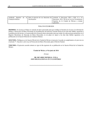 64 GACETA OFICIAL DE LA CIUDAD DEMÉXICO 14 de Junio de 2016
Auditoría Superior de la
Ciudad de México
Para el ejercicio de sus funciones de
fiscalización
Artículo, 8 fracciones VIII y XIX; 9 y 14
fracciones VII y XX de la Ley de Fiscalización
Superior de la Ciudad de México y demás
aplicables
T R A N S I T O R I O S
PRIMERO.- Se instruye al Enlace en materia de datos personales para que notifique al Instituto de Acceso a la información
Pública y Protección de Datos Personales de la publicación del presente Acuerdo dentro de los diez días hábiles siguientes a
la publicación del mismo y al responsable del sistema de datos personales para que realice las adecuaciones pertinentes en el
Registro Electrónico de Sistemas de Datos Personales, en un plazo no mayor a los diez días hábiles siguientes a la
publicación en la Gaceta Oficial de la Ciudad de México.
SEGUNDO.- Publíquese en la Gaceta Oficial de la Ciudad de México el presente Acuerdo en cumplimiento a lo previsto en
el artículo 7°, fracción I, de la Ley de Protección de Datos Personales para el Distrito Federal.
TERCERO.- El presente acuerdo entrará en vigor al día siguiente de su publicación en la Gaceta Oficial de la Ciudad de
México.
Ciudad de México, a 9 de junio de 2016
(Firma)
DR. RICARDO MONREAL ÁVILA
JEFE DELEGACIONAL EN CUAUHTÉMOC
 
