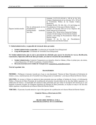 14 de Junio de 2016 GACETA OFICIAL DE LA CIUDAD DEMÉXICO 67
Órganos Jurisdiccionales
Para la substanciación de los
procedimientos
jurisdiccionales tramitados
ante ellos.
Artículos 3,15,75,121,143,144 y 149 de la Ley de
Amparo, Reglamentaria de los Artículos 103 y 107 de
la Constitución Política de los Estados Unidos
Mexicanos.
Artículos 96,109, 278, 288, 326 y 331 del Código de
Procedimientos Civiles para el Distrito Federal.
Artículo 191 fracción XIX de la Ley Orgánica del
Poder Judicial de la Federación.
Artículos 783 y 784 de la Ley Federal del Trabajo.
Artículo 323 del Código Civil del Distrito Federal.
Artículo 3 del Código de Procedimientos Penales del
Distrito Federal.
Artículo 55 de la Ley de Procedimiento
Administrativo del Distrito Federal.
V. Unidadadministrativa y responsable del sistema de datos personales
 UnidadAdministrativa responsable: Coordinación de Ventanilla Única Delegacional
 Cargo del Responsable: Coordinador de Ventanilla Única Delegacional
VI. Unidad administrativa ante la cual se presentarán las solicitudes para ejercer los derechos de Acceso, Rectificación,
Cancelación y Oposición (ARCO) de datos personales, así como la revocación del consentimiento:
 Unidad Administrativa: Unidad de Transparencia con domicilio oficial en Aldama y Mina s/n primer piso, ala oriente,
colonia Buenavista, C.P. 06350, Cuauhtémoc, Ciudad de México
 Dirección electrónica de la Unidad de Transparencia: transparencia_cua@yahoo.com.mx
Nivel de Seguridad: Alto
TRANSITORIOS
PRIMERO. - Publíquese el presente Acuerdo por el que se crea denominado “Sistema de Datos Personales de Solicitantes de
trámites, avisos y manifestaciones de la Ventanilla Única Delegacional en Cuauhtémoc”, en la Gaceta Oficial del Distrito Federal.
SEGUNDO.- Se instruye al Enlace en materia de datos personales para que notifique al Instituto de Acceso a la Información
Pública y Protección de Datos Personales de la publicación del presente Acuerdo dentro de los diez días hábiles siguientes a la
publicación del mismo y al responsable del sistema de datos personales para que realice la inscripción del sistema que se crea
mediante el presente Acuerdo, en el Registro electrónico de Sistemas de Datos personales, en un plazo no mayor a los diez días
hábiles siguientes a la publicación en la Gaceta Oficial del Distrito Federal.
TERCERO. - El presente Acuerdo entrará en vigor al día siguiente de su publicación en la Gaceta Oficial del Distrito Federal.
Ciudad de México, a 08 de Junio de 2016
(Firma)
DR. RICARDO MONREAL ÁVILA
JEFEDELEGACIONAL EN CUAUHTÉMOC
__________________________________________
 