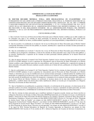 14 de Junio de 2016 GACETA OFICIAL DE LA CIUDAD DEMÉXICO 69
GOBIERNO DE LA CIUDAD DE MÉXICO
DELEGACIÓN CUAUHTÉMOC
EL DOCTOR RICARDO MONREAL ÁVILA.- JEFE DELEGACIONAL EN CUAUHTÉMOC CON
FUNDAMENTO EN LOS ARTÍCULOS 6 PÁRRAFO SEGUNDO, FRACCIÓN II; 16, PÁRRAFO SEGUNDO DE LA
CONSTITUCIÓN POLITICA DE LOS ESTADOS UNIDOS MEXICANOS, ARTÍCULOS 104, 105, 106Y 117 PRIMER
Y SEGUNDO PÁRRAFO DE LOS ESTATUTOS DE GOBIERNO; 1, 37, 38 Y 39 FRACCIONES VIII, XLV, LIV Y
LXXXV DE LA LEY ORGÁNICA DE LA ADMINISTRACIÓN PÚBLICA DEL DISTRITO FEDERAL; 120, 121 122
BIS FRACCIÓN VI DEL REGLAMENTO INTERIOR DE LA ADMINISTRACIÓN PÚBLICA DEL DISTRITO
FEDERAL; 11 DE LA LEY DE PROCEDIMIENTO ADMINISTRATIVO DEL DISTRITO FEDERAL, PUBLICA LO
SIGUIENTE:
C O N S I D E R A N D O
I.- Que el artículo 5 de la Ley de Protección de Datos Personales para el Distrito Federal, establece que se debe cumplir con
los principios que rigen a los sistemas de datos personales en posesión de los entes públicos, tales como licitud,
consentimiento, calidad de los datos, confidencialidad, seguridad, así como disponibilidad y temporalidad de los mismos.
II.- Que de acuerdo a lo establecido en el artículo 6 de la Ley de Protección de Datos Personales para el Distrito Federal
corresponde determinar al titular del ente público, la creación, modificación o supresión de sistemas de datos personales en
el ámbito de su competencia.
III.- Que de conformidad con el artículo 7, fracción I de la Ley de Protección de Datos Personales para el Distrito Federal,
se establece que la integración, tratamiento y tutela de los sistemas de datos personales está a cargo de los entes públicos y
su creación, modificación o supresión de los sistemas de datos personales deberán publicarse en la Gaceta Oficial del
Distrito Federal.
IV.- Que de manera adicional, el numeral 6 del Título Segundo, Capítulo I de los sistemas de datos personales del Acuerdo
547/SO/14-10/2009 mediante el cual se aprueban los Lineamientos para la Protección de Datos Personales en el Distrito
Federal, establece como obligación para todos los entes públicos, que la creación, modificación o supresión de sistemas de
datos personales sólo podrá efectuarse mediante acuerdo emitido por el titular del ente, publicando en la Gaceta Oficial del
Distrito Federal.
V.- Que de conformidad con el numeral 8 del Título Segundo, Capítulo I de los sistemas de datos personales del Acuerdo
547/SO/14-10/2009 mediante el cual se aprueban los Lineamientos para la Protección de Datos Personales en el Distrito
Federal, se determina que en caso de modificación de un sistema de datos personales, se deberán indicar las modificaciones
producidas en cualquiera de las fracciones a que se hace referencia en el numeral 7 de los citados Lineamientos y además de
que todo acuerdo de modificación que afecte la integración y tratamiento de un sistema de datos personales debe publicarse
en la Gaceta Oficial del Distrito Federal,y ser notificado al Instituto dentro de los diez días hábiles siguientes a su
publicación, y también dentro del mismo plazo dicha modificación deberá ser inscrita por el responsable en el Registro
Electrónico de Sistemas de Datos Personales.
VI.- Que la finalidad de esta publicación es garantizar el derecho a la información de las personas y la observancia de los
principios jurídicos de certeza, transparencia, protección y custodia en el acceso y tratamiento de datos personales, así como
garantizar la actualización y confiabilidad de la información inscrita en el Registro Electrónico de Datos Personales.
VII.- Que los sistemas de datos personales que se modifican mediante el siguiente acuerdo, mismos que fueron inscritos en
el Registro Electrónico de Sistemas de Datos Personales (RESPD)ad ministrado por el Instituto de Acceso a la Información
Pública y Protección de Datos Personales del Distrito Federal en los términos siguientes: Sistema de Datos Personales de
Participación Ciudadana y Vecinal con número de folio 0405013230291100513 inscrito el 13 de mayo de 2010; “Programa
de Justicia Social “Jefas de Familia” con número de folio 0405015140298100517, inscrito el 17 de mayo de 2010; y
Programa de Justicia Social “Adultos Mayores”, con número de folio 04050150170298100517, inscrito el 17 de mayo de
2010, Programa de Justicia Social “Becas Escolares” con número de folio 04050150180298100517, inscrito el 17 de mayo
de 2010, Programa de Justicia Social “Personas con discapacidad” con número de folio 04050150190298100517, inscrito el
17 de mayo de 2010, Sistema Informático de Registro de Usuarios Ingresados en Deportivos con número de folio
0405018360298111025 inscrito el 25 de octubre de 2011, Libreta de Registros de Usuarios de Servicios Comunitarios en
 