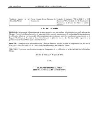 14 de Junio de 2016 GACETA OFICIAL DE LA CIUDAD DEMÉXICO 71
Auditoría Superior de la
Ciudad de México
Para el ejercicio de sus funciones de
fiscalización
Artículo, 8 fracciones VIII y XIX; 9 y 14
fracciones VII y XX de la Ley de Fiscalización
Superior de la Ciudad de México y demás
aplicables
T R A N S I T O R I O S
PRIMERO.- Se instruye al Enlace en materia de datos personales para que notifique al Instituto de Acceso a la información
Pública y Protección de Datos Personales de la publicación del presente Acuerdo dentro de los diez días hábiles siguientes a
la publicación del mismo y al responsable del sistema de datos personales para que realice las adecuaciones pertinentes en el
Registro Electrónico de Sistemas de Datos Personales, en un plazo no mayor a los diez días hábiles siguientes a la
publicación en la Gaceta Oficial de la Ciudad de México.
SEGUNDO.- Publíquese en la Gaceta Oficial de la Ciudad de México el presente Acuerdo en cumplimiento a lo previsto en
el artículo 7°, fracción I, de la Ley de Protección de Datos Personales para el Distrito Federal.
TERCERO.- El presente acuerdo entrará en vigor al día siguiente de su publicación en la Gaceta Oficial de la Ciudad de
México.
Ciudad de México, a 9 de junio de 2016
(Firma)
__________________________________________
DR. RICARDO MONREAL ÁVILA
JEFE DELEGACIONAL EN CUAUHTÉMOC
 