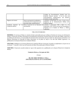 74 GACETA OFICIAL DE LA CIUDAD DEMÉXICO 14 de Junio de 2016
Código de Procedimientos Penales para el
Distrito Federal; artículo 55 de la Ley de
Procedimiento Administrativo del Distrito
Federal y demás aplicables.
Órganos de Control Para la realización de auditorías o
realización de investigaciones por
presuntas faltas administrativas
Artículos 34 fracciones II y III y 74 de la Ley
Orgánica de la Administración Pública del
Distrito Federal.
Auditoría Superior de la
Ciudad de México
Para el ejercicio de sus funciones de
fiscalización
Artículo, 8 fracciones VIII y XIX; 9 y 14
fracciones VII y XX de la Ley de Fiscalización
Superior de la Ciudad de México y demás
aplicables
T R A N S I T O R I O S
PRIMERO.- Se instruye al Enlace en materia de datos personales para que notifique al Instituto de Acceso a la información
Pública y Protección de Datos Personales de la publicación del presente Acuerdo dentro de los diez días hábiles siguientes a
la publicación del mismo y al responsable del sistema de datos personales para que realice las adecuaciones pertinentes en el
Registro Electrónico de Sistemas de Datos Personales, en un plazo no mayor a los diez días hábiles siguientes a la
publicación en la Gaceta Oficial de la Ciudad de México.
SEGUNDO.- Publíquese en la Gaceta Oficial de la Ciudad de México el presente Acuerdo en cumplimiento a lo previsto en
el artículo 7°, fracción I, de la Ley de Protección de Datos Personales para el Distrito Federal.
TERCERO.- El presente acuerdo entrará en vigor al día siguiente de su publicación en la Gaceta Oficial de la Ciudad de
México.
Ciudad de México, a 9 de junio de 2016
(Firma)
DR. RICARDO MONREAL ÁVILA
JEFE DELEGACIONAL EN CUAUHTÉMOC
 