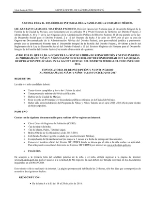 14 de Junio de 2016 GACETA OFICIAL DE LA CIUDAD DEMÉXICO 75
SISTEMA PARA EL DESARROLLO INTEGRAL DE LA FAMILIA DE LA CIUDAD DE MÉXICO.
LIC. GUSTAVO GAMALIEL MARTÍNEZ PACHECO, Director General del Sistema para el Desarrollo Integral de la
Familia de la Ciudad de México, con fundamento en los artículos 98 y 99 del Estatuto de Gobierno del Distrito Federal; 2
último párrafo, 6, 40 y 71 de la Ley Orgánica de la Administración Pública del Distrito Federal; 33 último párrafo de la Ley
de Desarrollo Social para el Distrito Federal; 2 y 12 del Decreto de fecha 3 de julio de 1997, por el que se crea un
Organismo Descentralizado de la Administración Pública del Distrito Federal, con personalidad jurídica y patrimonio
propio que se denominará Sistema para el Desarrollo Integral de la Familia del Distrito Federal; 50 último p árrafo del
Reglamento de la Ley de Desarrollo Social del Distrito Federal y 15 del Estatuto Orgánico del Sistema para el Desarrollo
Integral de la Familia del Distrito Federal, he tenido a bien emitir el siguiente:
AVISO POR EL QUE SE DA A CONOCER LA CONVOCATORIA DE REINSCRIPCIÓN Y NUEVO INGRESO
AL PROGRAMA DE NIÑAS Y NIÑOS TALENTO CICLO 2016-2017 DE CONFORMIDAD CON LAS REGLAS
DE OPERACIÓN PUBLICADAS EN LA GACETA OFICIAL DEL DISTRITO FEDERAL EL 29 DE ENERO DE
2016.
CONVOCATORIA DE REINSCRIPCIÓN Y NUEVO INGRESO
AL PROGRAMA DE NIÑAS Y NIÑOS TALENTO CICLO 2016-2017
REQUISITOS:
La niña o el niño candidato deberá:
 Tener 6 años cumplidos y hasta los 15 años de edad.
 Tener promedio mínimo de 9.0 de calificación.
 Habitar en la Ciudad de México.
 Estar inscrito en Primarias y/o Secundarias públicas ubicadas en la Ciudad de México.
 Haber sido derechohabiente del Programa de Niñas y Niños Talento en el ciclo 2015-2016 (Sólo para trámite
de Reinscripción).
PASO UNO
Contar con la siguiente documentación para realizar el Pre-registro en internet:
 Clave Única de Registro de Población (CURP):
 √ de la niña o del niño.
 √ de la Madre, Padre, Tutor(a) Legal.
 Boleta Oficial de Calificaciones ciclo 2015-2016.
 Certificado Médico vigente (avalado por una Institución Pública).
 Comprobante de Domicilio actual (no mayor a 3 meses a la fecha de entrega del documento).
 Conocer el nombre oficial del Centro DIF CDMX donde se desea que el niño o la niña realice su actividad.
Para ello puede consultar el directorio de Centros DIF CDMX por internet en www.dif.cdmx.gob.mx
 PASO DOS
De acuerdo a la primera letra del apellido paterno de la niña o el niño, deberá ingresar a la página de internet
www.dif.cdmx.gob.mx, para el acceso a la solicitud de Pre-registro, la cual deberá ser llenada con base en los documentos
requeridos en el PASO UNO.
Este trámite sólo se realizará vía internet. La página permanecerá habilitada las 24 horas, sólo los días que correspondan de
acuerdo a las siguientes fechas:
REINSCRIPCIÓN:
 De la letra A a la E: del 18 al 20 de julio de 2016.
 