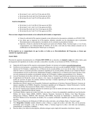 76 GACETA OFICIAL DE LA CIUDAD DEMÉXICO 14 de Junio de 2016
 De la letra F a la L: del 21 al 23 de julio de 2016.
 De la letra M a la Q: del 24 al 26 de julio de 2016.
 De la letra R a la Z: del 27 al 29 de julio de 2016.
NUEVO INGRESO:
 De la letra A a la E: del 08 al 10 de agosto de 2016.
 De la letra F a la L: del 11 al 13 de agosto de 2016.
 De la letra M a la Q: del 14 al 16 de agosto de 2016.
 De la letra R a la Z: del 17 al 19 de agosto de 2016.
Para no tener ningún inconveniente en la realización del trámite es importante:
 Llenar la solicitud de Pre-registro tomando como referencia los documentos señalados en el PASO UNO
 Los datos que se ingresen en el Pre-registro, deberán coincidir con los documentos que se presenten
físicamente para la reinscripción e inscripción, de lo contrario no procederá el trámite.
 Imprimir y firmar la solicitud de Pre-registro por parte de la Madre, Padre, Tutor(a) Legal, y si es el caso,
conjuntamente con el Responsable de trámites, de la niña o del niño (la firma deberá coincidir con la
establecida en la Identificación Oficial que se entregue).
El Pre-registro no es comprobante de que la niña o el niño ya es Derechohabiente del Programa, se tienen que
concluir los siguientes pasos.
PASO TRES
Presentar la siguiente documentación en el Centro DIF CDMX de su elección, en original y copia por ambos lados, para
la integración del expediente de la niña o del niño a reinscribir e inscribir, en un horario de 09:00 a 16:00 horas:
a) Impresión del formato de Pre-registro correctamente llenado vía internet en la página www.dif.cdmx.gob.mx
b) Cartilla de nivel primaria y secundaria oficial de calificaciones del ciclo escolar inmediato anterior, con promedio
mínimo de 9.0; firmada y sellada por la o el Director de la escuela pública; en el caso de las niñas y los niños con
edad de 6 años es necesario presentar constancia expedida por la escuela pública ubicada en la Ciudad de México
correspondiente al ciclo escolar actual, debidamente firmada y sellada por la o el Director del Centro Escolar o bien
con una constancia de estudios con promedio mínimo de 9.0 firmada y sellada correspondiente al 1er. Bimestre.
c) Acta de Nacimiento de la niña o del niño y de la Madre, Padre o Tutor(a) Legal (Sólo para trámite de inscripción).
d) Comprobante de Domicilio actual, no mayor a tres meses de antigüedad a la fecha de entrega del documento;
recibo de servicios de agua, luz, predial, teléfono local fijo o Cédula expedida por la Delegación Política, de la
Ciudad de México (exclusivamente).
e) Identificación Oficial vigente con fotografía (Credencial expedida por el Instituto Nacional Electoral, Licencia de
manejo expedida en la CDMX, Pasaporte, Constancia expedida por la Delegación, Cédula Profesional o Cartilla
del Servicio Militar Nacional) de la Madre, Padre o Tutor (a) Legal.
f) En caso de Tutor(a) Legal, deberán presentar la sentencia que avale la tutoría del menor de edad, así como Acta de
Nacimiento e Identificación Oficial vigente.
g) Certificado Médico vigente de la niña o del niño, (no mayor a 2 meses de antigüedad), expedido por una Institución
Pública del Sector Salud (IMSS, ISSSTE, Ejército Nacional, Secretaría de Marina, Cruz Roja Mexicana,
Delegaciones Políticas, PEMEX, DIF Nacional, DIF-CDMX, Secretaria de Salubridad y Asistencia (SSA) y
Servicios Médicos de las Secretarías de Estado). No se aceptan certificados expedidos por médicos o instituciones
privadas.
h) Clave Única de Registro de Población (CURP) de la niña o del niño y de la Madre, Padre o Tutor(a) Legal.
i) Tres fotografías recientes tamaño infantil a color o blanco y negro de la niña o del niño. Dos, de las personas
autorizadas para recogerlo y dos, de la Madre, Padre o Tutor(a) Legal de la niña o del niño (sin tachaduras,
enmendaduras, escaneadas o selladas).
j) Para las niñas y los niños de reinscripción, deberán entregar copia simple del monedero electrónico vigente.
 