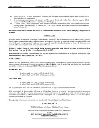 14 de Junio de 2016 GACETA OFICIAL DE LA CIUDAD DEMÉXICO 77
k) Para el caso de las y los niños que presenten alguna discapacidad física, mental o motora, deberán llevarsu certificado de
discapacidad y/o disfuncionalidad.
l) En caso de asignar un responsable de trámites en el Pre-registro distinto a la Madre, Padre o Tutor(a) Legal, se deberá
anexar copia de Acta de Nacimiento e Identificación Oficial vigente.
m) La Madre, Padre o Tutor(a) Legal deberá firmar la Carta Compromiso proporcionada por la Dirección Ejecutiva de Niños
Talento, una vez que se entreguen en el Centro DIF CDMX de su elección, la documentación anteriormente citada (del
inciso A al inciso M).
La autenticidad de los documentos presentados es responsabilidad de la Madre, Padre, Tutor(a) Legal y/o Responsable de
trámites.
IMPORTANTE
El trámite para la incorporación al Programa (Reinscripción e Inscripción) debe de ser realizado por la Madre, Padre o Tutor(a)
Legal; cuando se trate de niñas, niños y adolescentes que se encuentren albergados en casas de asistencia, el trámite podrá llevarse
a través de las o los representantes legales de éstos, entregando copia del Acta Constitutiva y en el caso de Instituciones de
Asistencia Privada,su registro ante la Junta de Asistencia Privada.
El Padre, Madre o Tutor(a) Legal, son las únicas personas autorizadas para realizar el trámite de Reinscripción e
Inscripción al Programa de Niñas y Niños Talento ciclo 2016-2017.
El Responsable de trámites, inicia su labor una vez que el proceso de Reinscripción e Inscripción al Programa haya
concluido, es decir, para trámites POSTERIORES.
PASO CUATRO
Una vez realizada la solicitud de Pre-registro vía internet y de acuerdo a la primera letra del apellido paterno de la niña o del niño,
deberá entregar la documentación completa requerida en el PASO TRES, el día de la actividad que elegiste, (de acuerdo a las
actividades exhibidas en los Centros DIF CDMX), en las siguientes fechas:
REINSCRIPCIÓN
 De la letra A a la letra L: del 25 al 30 de julio de 2016.
 De la letra M a la letra Z: del 01 al 06 de agosto de 2016.
NUEVO INGRESO
 De la letra A a la letra L: del 15 al 20 de agosto de 2016.
 De la letra M a la letra Z: del 22 al 27 de agosto de 2016.
Sin excepción alguna, no se concluirá el trámite si no se cumple con los requisitos anteriormente señalados.
Una vez entregada la documentación solicitada, se deberá elegir alguno de los horarios y disciplinas que aún se encuentren
disponibles a fin de poder concluir el proceso de reinscripción e inscripción. Si entregó y se validó satisfactoriamente toda la
documentación solicitada, la carta compromiso que le sea entregada será el comprobante de que la niña o el niño fue aceptado
como derechohabiente del Programa.
Lo no previsto en la presente convocatoria será resuelto por la Dirección Ejecutiva de Niños Talento.
T R A N S IT O R IO
UNICO.-Publíquese en la Gaceta Oficial del Distrito Federal.
Ciudad de México a los 06 días del mes de junio de dos mil dieciséis.
(Firma)
LIC. GUSTAVO GAMALIEL MARTÍNEZ PACHECO
DIRECTOR GENERAL
 