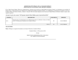 ADMINISTRACIÓN PÚBLICA DE LA CIUDAD DE MÉXICO
SERVICIOS DE SALUD PÚBLICA DEL DISTRITO FEDERAL
El Lic. Pedro Fuentes Burgos, Director de Administración y Finanzas de los Servicios de Salud Pública del Distrito Federal; con fundamento en los artículos 54
fracción VII y 71 fracción XI de la Ley Orgánica de la Administración Pública del Distrito Federal, y en cumplimiento a lo disp uesto en el artículo 21 de la Ley
de Obras Públicas del Distrito Federal, y artículo 21 fracción XIII del Estatuto Orgánico de los Servicios de Salud Pública del Distrito Federal a tenido a bien
expedir el siguiente:
Aviso por el cual se da a conocer “El Programa Anual de Obras Públic as para el ejercicio fiscal 2016”
PARTIDA DESCRIPCION INMUEBLES IMPORTE
6121
Programa para el Fortalecimiento de la Infraestructura Física en diferentes Centros de Salud
de las 16 Jurisdicciones Sanitarias de la Ciudad de México 89 $ 45,555,000.00
TOTAL 89 $ 45,555,000.00
TRANSITORIO
Único.- Publíquese el siguiente Instrumento en la Gaceta Oficial de la Ciudad de México.
Ciudad de México a 08 de junio de 2016.
(Firma)
DIRECTOR DE ADMINISTRACIÓN Y FINANZAS
LIC. PEDRO FUENTES BURGOS
 