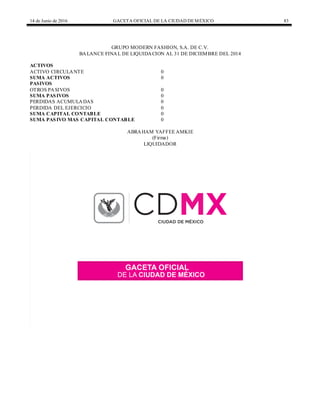 14 de Junio de 2016 GACETA OFICIAL DE LA CIUDAD DEMÉXICO 83
GRUPO MODERN FASHION, S.A. DE C.V.
BALANCE FINAL DE LIQUIDACION AL 31 DE DICIEMBRE DEL 2014
ACTIVOS
ACTIVO CIRCULANTE 0
SUMA ACTIVOS 0
PASIVOS
OTROS PASIVOS 0
SUMA PASIVOS 0
PERDIDAS ACUMULADAS 0
PERDIDA DEL EJERCICIO 0
SUMA CAPITAL CONTABLE 0
SUMA PASIVO MAS CAPITAL CONTABLE 0
ABRAHAM YAFFEE AMKIE
(Firma)
LIQUIDADOR
 