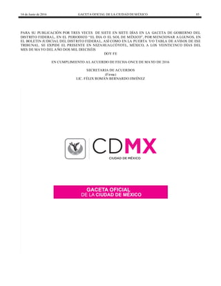 14 de Junio de 2016 GACETA OFICIAL DE LA CIUDAD DEMÉXICO 85
PARA SU PUBLICACIÓN POR TRES VECES DE SIETE EN SIETE DÍAS EN LA GACETA DE GOBIERNO DEL
DISTRITO FEDERAL, EN EL PERIODICO “EL DIA O EL SOL DE MÉXICO”, POR MENCIONAR A LGUNOS, EN
EL BOLETIN JUDICIAL DEL DISTRITO FEDERAL, ASÍ COMO EN LA PUERTA Y/O TABLA DE AVISOS DE ESE
TRIBUNAL. SE EXPIDE EL PRESENTE EN NEZAHUALCÓYOTL, MÉXICO, A LOS VEINTICINCO DÍAS DEL
MES DE MAYO DEL AÑO DOS MIL DIECISÉIS
DOY FE
EN CUMPLIMIENTO AL ACUERDO DE FECHA ONCE DE MAYO DE 2016
SECRETARIA DE ACUERDOS
(Firma)
LIC. FÉLIX ROMÁN BERNARDO JIMÉNEZ
 