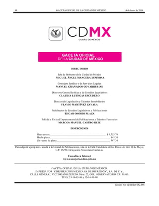 88 GACETA OFICIAL DE LA CIUDAD DEMÉXICO 14 de Junio de 2016
DIRECTORIO
Jefe de Gobierno de la Ciudad de México
MIGUEL ÁNGEL MANCERA ESPINOSA
Consejero Jurídico y de Servicios Legales
MANUEL GRANADOS COVARRUBIAS
Directora General Jurídica y de Estudios Legislativos
CLAUDIA LUENGAS ESCUDERO
Director de Legislación y Trámites Inmobiliarios
FLAVIO MARTÍNEZ ZAVALA
Subdirector de Estudios Legislativos y Publicaciones
EDGAR OSORIO PLAZA
Jefe de la Unidad Departamental de Publicaciones y Trámites Funerarios
MARCOS MANUEL CASTRO RUIZ
INSERCIONES
Plana entera................................................................................................ $ 1,753.70
Media plana....................................................................................................... 943.30
Un cuarto de plana........................................................................................... 587.30
Para adquirir ejemplares, acudir a la Unidad de Publicaciones, sita en la Calle Candelaria de los Patos s/n, Col. 10 de Mayo,
C.P. 15290, Delegación Venustiano Carranza.
Consulta en Internet
www.consejeria.cdmx.gob.mx
GACETA OFICIAL DE LA CIUDAD DE MÉXICO,
IMPRESA POR “CORPORACIÓN MEXICANA DE IMPRESIÓN”, S.A. DE C.V.,
CALLE GENERAL VICTORIANO ZEPEDA Núm. 22, COL. OBSERVATORIO C.P. 11860.
TELS. 55-16-85-86 y 55-16-81-80
(Costo por ejemplar $42.00)
 
