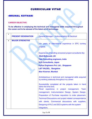 CURRICULAM VITAE
?MRUNAL KOTHARI
CAREER OBJECTIVE:
To be effective in employing the technical and managerial skills acquired throughout
the career and to be abreast of the latest art of technology.
?
PRESENT DESIGNATION General Manager C Instrumentation & Electrical
? MAJOR STRENGTHS
14+ years of international experience in EPC turnkey
projects.
Experience of handling renowned project consultants like:
Mott McDonald, UK
Tata Consulting engineers, India
NJS Consultants, Japan
Hyflux Engineers Pvt. Ltd. , Singapore
L&T VALDEL, Bangalore
Aker Kvarner, Mumbai
Ambidextrous in technical and managerial skills acquired
by working zealously throughout my career.
Successfully completed all the projects taken in hand
within the time limit.
Plural experience in project management, Team
management, Instrumentation Design, System Design,
Preparation of Purchase requisition to order placement,
Technical Discussions and project related correspondence
with clients, Commercial discussions with suppliers,
Designing of PLC and DCS systems with the system
Integrators.
Page 1 of 8
 