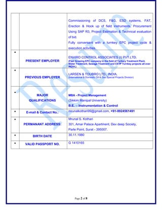 Commissioning of DCS, F&G, ESD systems, FAT,
Erection & Hook up of field instruments, Procurement
Using SAP R3, Project Estimation & Technical evaluation
of bid.
Fully conversant with a turnkey EPC project cycle &
execution activities.
?
PRESENT EMPLOYER
ENVIRO CONTROL ASSOCIATES (I) PVT.LTD.
(Fast Growing EPC company in the field of Tertiary Treatment Plant,
Water Treatment, Sewage Treatment and CETP Turnkey projects all over
INDIA.)
?
PREVIOUS EMPLOYER
LARSEN & TOUBRO LTD., INDIA.
(International & Domestic Oil & Gas Special Projects Division)
?
MAJOR
QUALIFICATIONS
MBA - Project Management
(Sikkim Manipal University)
B.E. -- Instrumentation & Control
? E-mail & Contact No.: mrunalkothari99@gmail.com, +91-9924561491
?
PERMANANT ADDRESS:
Mrunal S. Kothari
301, Amar Palace Apartment, Dev deep Society,
Parle Point, Surat - 395007.
? BIRTH DATE 30.11.1980
? VALID PASSPORT NO. G 1410165
Page 2 of 8
 