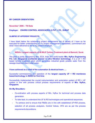 MY CAREER ORIENTATION:
November 2006 C Till Date
Employer: ENVIRO CONTROL ASSOCIATES (I) PVT. LTD., SURAT
GLIMPSE OF APPERENT PROJECTS:
I have listed below the outstanding project assignments out of variety of I have so far
executed for better understanding of my project management capabilities, commitment and
what I have delivered so far to my present employer.
? INDIAs Largest capacity of 40 MLD Tertiary Treatment plant at Bamroli, Surat.
The plant is jointly designed by M/s. ECA, India and world leader M/s. Hyflux Engineering
Pvt. Ltd., Singapore worldwide pioneer in ultra filtration technology. It is a UV + RO
based tertiary treatment plant which generates industrial grade potable water from the
sewage treatment plant outlet water.
I have achieved as a chief of the automation & electrical team..
Successful commissioning and operation of the largest capacity UF + RO membrane
based technology in INDIA for first time.
Successfully implemented the crucial instrumentation and automation system of RO + UF
system in line with process critical process requirements of experts of M/s. Hyflux,
Singapore.
On My Shoulders:
- Co-ordination with process experts of M/s. Hyflux for technical and process data
generation.
- To take lead, to understand the UF & RO technologies and operational sequences.
- To achieve and to ensure that P&IDs are in line with established UF+RO process,
selection of all process analyzers, Control Valves, VFD are as per the process
requirements &conditions.
Page 3 of 8
 