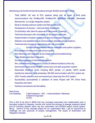 (Monitoring and Control of total 29 locations through SCADA Automation Work)
- Total 25000+ I/O size of PLC systems along with all types of third party
communications like ProfiBus-DP, ProfiBus-PA, MODBUS (RS-485), DeviceNet,
Ethernet etc. in a single integration project.
- Study to develop optimum system and field architecture.
- Development of process C instrumentation datasheets.
- Co-Ordination with client for approval of documents / Drawings.
- Technical discussion with consultants for the project approvals.
- Implementation of system architecture and communication topology.
- Selection and establishment of communication between remote locations.
- Technical and commercial negotiations with sub contractors.
- Commercial negotiations with the instrument and system suppliers.
- Procurement of Instruments and control system.
- Site follow-ups with engineers & sub contractors and troubleshooting.
- Team Building and team motivation.
- Pre-commissioning of individual site location.
- Pre- commissioning (Integration) of total 29 different locations of the city.
Commissioning of central SCADA control room and data acquisition system.
- Associated Electrical works including MCC panels, LT panels, APFC panels,
transformer selection, cable schedules, RS-485 communication with PLC system etc.
- VFD / Inverter selection and commissioning in close loop thru PLC system.
- Successfully accomplished a validation of entire Project with TPI (Third Party
Inspector) and client.
- Handover procedures and formalities.
Work Force
I am Heading: 7 Site Engineers C B.E. C Instrumentation / Electrical
3 Diploma Engineers
10 ITIs
This is first of its kind in INDIA that any municipal corporation has implemented such a
herculean project to integrate, monitor and control the process of sewage treatment plants
and 23 pumping stations within city thru automation and SCADA based control system.
Being cranium of this valuable project for our organization also, I got an opportunity to
challenge my own precincts of project management. The scope of Automation and
integration Includes:
Page 5 of 8
 