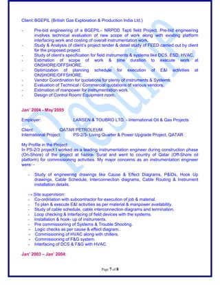 Client: BGEPIL (British Gas Exploration & Production India Ltd.)
- Pre-bid engineering of a BGEPILC NRPOD Tapti field Project. Pre-bid engineering
involves technical evaluation of new scope of work along with existing platform
interfacing work and costing of overall instrumentation work.
- Study & Analysis of clients project tender & detail study of FEED carried out by client
for the proposed project.
- Study of clients specification for field instruments & systems like DCS, ESD, HVAC.
- Estimation of scope of work & time duration to execute work at
ONSHORE/OFFSHORE.
- Optimization of planning schedule for execution of E&I activities at
ONSHORE/OFFSHORE.
- Vendor Coordination for quotations for plenty of instruments & Systems.
- Evaluation of Technical / Commercial quotations of various vendors.
- Estimation of manpower for instrumentation work.
- Design of Control Room/ Equipment room.
Jan 2004 - May2005
Employer: LARSEN & TOUBRO LTD. - International Oil & Gas Projects
Client: QATAR PETROLEUM
International Project: PS-2/3- Living Quarter & Power Upgrade Project, QATAR
My Profile in the Project:
In PS-2/3 project I worked as a leading instrumentation engineer during construction phase
(On-Shore) of the project at hazira- Surat and went to country of Qatar (Off-Shore oil
platform) for commissioning activities. My major concerns as an instrumentation engineer
were: -
- Study of engineering drawings like Cause & Effect Diagrams, P&IDs, Hook Up
drawings, Cable Schedule, Interconnection diagrams, Cable Routing & Instrument
installation details.
 Site supervision:
- Co-ordination with subcontractor for execution of job & material.
- To plan & execute E&I activities as per material & manpower availability.
- Study of cable schedule, cable interconnection diagrams and termination.
- Loop checking & Interfacing of field devices with the systems.
- Installation & hook- up of instruments.
- Pre commissioning of Systems & Trouble Shooting.
- Logic checks as per cause & effect diagram.
- Commissioning of HVAC along with chillers.
- Commissioning of F&G system.
- Interfacing of DCS & F&G with HVAC.
Jan 2003 C Jan 2004:
Page 7 of 8
 