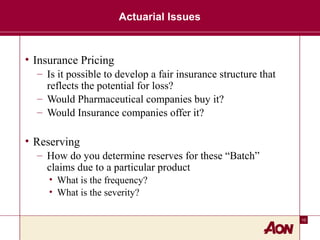 10
Actuarial Issues
• Insurance Pricing
– Is it possible to develop a fair insurance structure that
reflects the potential for loss?
– Would Pharmaceutical companies buy it?
– Would Insurance companies offer it?
• Reserving
– How do you determine reserves for these “Batch”
claims due to a particular product
• What is the frequency?
• What is the severity?
 