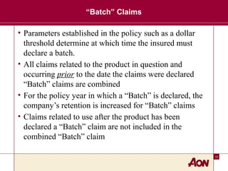 12
“Batch” Claims
• Parameters established in the policy such as a dollar
threshold determine at which time the insured must
declare a batch.
• All claims related to the product in question and
occurring prior to the date the claims were declared
“Batch” claims are combined
• For the policy year in which a “Batch” is declared, the
company’s retention is increased for “Batch” claims
• Claims related to use after the product has been
declared a “Batch” claim are not included in the
combined “Batch” claim
 